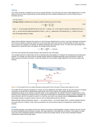 Velocity
Your notion of velocity is probably the same as its scientific definition. You know that if you have a large displacement in a small
amount of time you have a large velocity, and that velocity has units of distance divided by time, such as miles per hour or
kilometers per hour.
Average Velocity
Average velocity is displacement (change in position) divided by the time of travel,
(2.5)
v- = Δx
Δt
=
xf − x0
tf − t0
,
where v- is the average (indicated by the bar over the v ) velocity, Δx is the change in position (or displacement), and xf
and x0 are the final and beginning positions at times tf and t0 , respectively. If the starting time t0 is taken to be zero,
then the average velocity is simply
(2.6)
v- = Δx
t .
Notice that this definition indicates that velocity is a vector because displacement is a vector. It has both magnitude and direction.
The SI unit for velocity is meters per second or m/s, but many other units, such as km/h, mi/h (also written as mph), and cm/s,
are in common use. Suppose, for example, an airplane passenger took 5 seconds to move −4 m (the minus sign indicates that
displacement is toward the back of the plane). His average velocity would be
(2.7)
v- = Δx
t = −4 m
5 s
= − 0.8 m/s.
The minus sign indicates the average velocity is also toward the rear of the plane.
The average velocity of an object does not tell us anything about what happens to it between the starting point and ending point,
however. For example, we cannot tell from average velocity whether the airplane passenger stops momentarily or backs up
before he goes to the back of the plane. To get more details, we must consider smaller segments of the trip over smaller time
intervals.
Figure 2.9 A more detailed record of an airplane passenger heading toward the back of the plane, showing smaller segments of his trip.
The smaller the time intervals considered in a motion, the more detailed the information. When we carry this process to its logical
conclusion, we are left with an infinitesimally small interval. Over such an interval, the average velocity becomes the
instantaneous velocity or the velocity at a specific instant. A car's speedometer, for example, shows the magnitude (but not the
direction) of the instantaneous velocity of the car. (Police give tickets based on instantaneous velocity, but when calculating how
long it will take to get from one place to another on a road trip, you need to use average velocity.) Instantaneous velocity v is
the average velocity at a specific instant in time (or over an infinitesimally small time interval).
Mathematically, finding instantaneous velocity, v , at a precise instant t can involve taking a limit, a calculus operation beyond
the scope of this text. However, under many circumstances, we can find precise values for instantaneous velocity without
calculus.
Speed
In everyday language, most people use the terms “speed” and “velocity” interchangeably. In physics, however, they do not have
the same meaning and they are distinct concepts. One major difference is that speed has no direction. Thus speed is a scalar.
Just as we need to distinguish between instantaneous velocity and average velocity, we also need to distinguish between
instantaneous speed and average speed.
40 Chapter 2 | Kinematics
This content is available for free at http://cnx.org/content/col11844/1.13
 