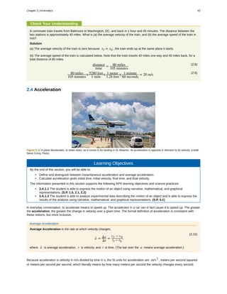 Check Your Understanding
A commuter train travels from Baltimore to Washington, DC, and back in 1 hour and 45 minutes. The distance between the
two stations is approximately 40 miles. What is (a) the average velocity of the train, and (b) the average speed of the train in
m/s?
Solution
(a) The average velocity of the train is zero because xf = x0 ; the train ends up at the same place it starts.
(b) The average speed of the train is calculated below. Note that the train travels 40 miles one way and 40 miles back, for a
total distance of 80 miles.
(2.8)distance
time
= 80 miles
105 minutes
(2.9)80 miles
105 minutes
×5280 feet
1 mile
× 1 meter
3.28 feet
× 1 minute
60 seconds
= 20 m/s
2.4 Acceleration
Figure 2.12 A plane decelerates, or slows down, as it comes in for landing in St. Maarten. Its acceleration is opposite in direction to its velocity. (credit:
Steve Conry, Flickr)
Learning Objectives
By the end of this section, you will be able to:
• Define and distinguish between instantaneous acceleration and average acceleration.
• Calculate acceleration given initial time, initial velocity, final time, and final velocity.
The information presented in this section supports the following AP® learning objectives and science practices:
• 3.A.1.1 The student is able to express the motion of an object using narrative, mathematical, and graphical
representations. (S.P. 1.5, 2.1, 2.2)
• 3.A.1.3 The student is able to analyze experimental data describing the motion of an object and is able to express the
results of the analysis using narrative, mathematical, and graphical representations. (S.P. 5.1)
In everyday conversation, to accelerate means to speed up. The accelerator in a car can in fact cause it to speed up. The greater
the acceleration, the greater the change in velocity over a given time. The formal definition of acceleration is consistent with
these notions, but more inclusive.
Average Acceleration
Average Acceleration is the rate at which velocity changes,
(2.10)
a- = Δv
Δt
=
vf − v0
tf − t0
,
where a- is average acceleration, v is velocity, and t is time. (The bar over the a means average acceleration.)
Because acceleration is velocity in m/s divided by time in s, the SI units for acceleration are m/s2
, meters per second squared
or meters per second per second, which literally means by how many meters per second the velocity changes every second.
Chapter 2 | Kinematics 43
 