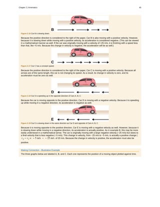 Figure 2.16 Car B is slowing down.
Because the positive direction is considered to the right of the paper, Car B is also moving with a positive velocity. However,
because it is slowing down while moving with a positive velocity, its acceleration is considered negative. (This can be viewed
in a mathematical manner as well. If the car was originally moving with a velocity of +25 m/s, it is finishing with a speed less
than that, like +5 m/s. Because the change in velocity is negative, the acceleration will be as well.)
Figure 2.17 Car C has a constant speed.
Because the positive direction is considered to the right of the paper, Car C is moving with a positive velocity. Because all
arrows are of the same length, this car is not changing its speed. As a result, its change in velocity is zero, and its
acceleration must be zero as well.
Figure 2.18 Car D is speeding up in the opposite direction of Cars A, B, C.
Because the car is moving opposite to the positive direction, Car D is moving with a negative velocity. Because it is speeding
up while moving in a negative direction, its acceleration is negative as well.
Figure 2.19 Car E is slowing down in the same direction as Car D and opposite of Cars A, B, C.
Because it is moving opposite to the positive direction, Car E is moving with a negative velocity as well. However, because it
is slowing down while moving in a negative direction, its acceleration is actually positive. As in example B, this may be more
easily understood in a mathematical sense. The car is originally moving with a large negative velocity (−25 m/s) but slows to
a final velocity that is less negative (−5 m/s). This change in velocity, from −25 m/s to −5 m/s, is actually a positive change (
v f − vi = − 5 m/s − − 25 m/s of 20 m/s. Because the change in velocity is positive, the acceleration must also be
positive.
Making Connection - Illustrative Example
The three graphs below are labeled A, B, and C. Each one represents the position of a moving object plotted against time.
Chapter 2 | Kinematics 45
 