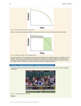 Figure 2.25 Graph C of Position (y axis) vs. Time (x axis).
Object C is continually decreasing its position in the positive direction. As a result, its velocity is considered negative.
Figure 2.26 Breakdown of Graph C into two separate sections.
During the first portion of time (shaded grey) the position of the object does not change a large amount, resulting in a small
negative velocity. During a later portion of time (shaded green) the position of the object changes a much larger amount,
resulting in a larger negative velocity. Because the velocity of the object is becoming more negative during the time period,
the change in velocity is negative. As a result, the object experiences a negative acceleration.
Example 2.1 Calculating Acceleration: A Racehorse Leaves the Gate
A racehorse coming out of the gate accelerates from rest to a velocity of 15.0 m/s due west in 1.80 s. What is its average
acceleration?
Figure 2.27 (credit: Jon Sullivan, PD Photo.org)
Strategy
48 Chapter 2 | Kinematics
This content is available for free at http://cnx.org/content/col11844/1.13
 
