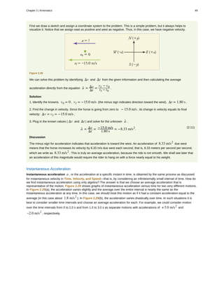 First we draw a sketch and assign a coordinate system to the problem. This is a simple problem, but it always helps to
visualize it. Notice that we assign east as positive and west as negative. Thus, in this case, we have negative velocity.
Figure 2.28
We can solve this problem by identifying Δv and Δt from the given information and then calculating the average
acceleration directly from the equation a- = Δv
Δt
=
vf − v0
tf − t0
.
Solution
1. Identify the knowns. v0 = 0 , vf = −15.0 m/s (the minus sign indicates direction toward the west), Δt = 1.80 s .
2. Find the change in velocity. Since the horse is going from zero to − 15.0 m/s , its change in velocity equals its final
velocity: Δv = vf = −15.0 m/s .
3. Plug in the known values ( Δv and Δt ) and solve for the unknown a- .
(2.11)
a- = Δv
Δt
= −15.0 m/s
1.80 s
= −8.33 m/s2
.
Discussion
The minus sign for acceleration indicates that acceleration is toward the west. An acceleration of 8.33 m/s2
due west
means that the horse increases its velocity by 8.33 m/s due west each second, that is, 8.33 meters per second per second,
which we write as 8.33 m/s2
. This is truly an average acceleration, because the ride is not smooth. We shall see later that
an acceleration of this magnitude would require the rider to hang on with a force nearly equal to his weight.
Instantaneous Acceleration
Instantaneous acceleration a , or the acceleration at a specific instant in time, is obtained by the same process as discussed
for instantaneous velocity in Time, Velocity, and Speed—that is, by considering an infinitesimally small interval of time. How do
we find instantaneous acceleration using only algebra? The answer is that we choose an average acceleration that is
representative of the motion. Figure 2.29 shows graphs of instantaneous acceleration versus time for two very different motions.
In Figure 2.29(a), the acceleration varies slightly and the average over the entire interval is nearly the same as the
instantaneous acceleration at any time. In this case, we should treat this motion as if it had a constant acceleration equal to the
average (in this case about 1.8 m/s2
). In Figure 2.29(b), the acceleration varies drastically over time. In such situations it is
best to consider smaller time intervals and choose an average acceleration for each. For example, we could consider motion
over the time intervals from 0 to 1.0 s and from 1.0 to 3.0 s as separate motions with accelerations of +3.0 m/s2
and
–2.0 m/s2
, respectively.
Chapter 2 | Kinematics 49
 
