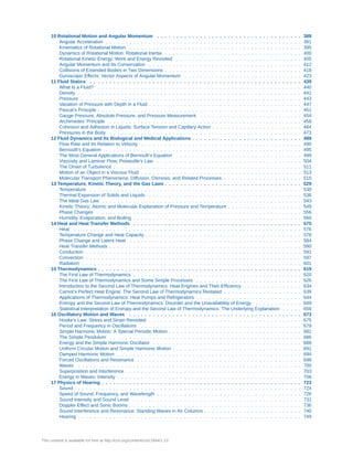10 Rotational Motion and Angular Momentum . . . . . . . . . . . . . . . . . . . . . . . . . . . . . . . . . . . . . 389
Angular Acceleration . . . . . . . . . . . . . . . . . . . . . . . . . . . . . . . . . . . . . . . . . . . . . . . . . . 391
Kinematics of Rotational Motion . . . . . . . . . . . . . . . . . . . . . . . . . . . . . . . . . . . . . . . . . . . . 395
Dynamics of Rotational Motion: Rotational Inertia . . . . . . . . . . . . . . . . . . . . . . . . . . . . . . . . . . . 400
Rotational Kinetic Energy: Work and Energy Revisited . . . . . . . . . . . . . . . . . . . . . . . . . . . . . . . . 405
Angular Momentum and Its Conservation . . . . . . . . . . . . . . . . . . . . . . . . . . . . . . . . . . . . . . . 412
Collisions of Extended Bodies in Two Dimensions . . . . . . . . . . . . . . . . . . . . . . . . . . . . . . . . . . . 418
Gyroscopic Effects: Vector Aspects of Angular Momentum . . . . . . . . . . . . . . . . . . . . . . . . . . . . . . 423
11 Fluid Statics . . . . . . . . . . . . . . . . . . . . . . . . . . . . . . . . . . . . . . . . . . . . . . . . . . . . . . 439
What Is a Fluid? . . . . . . . . . . . . . . . . . . . . . . . . . . . . . . . . . . . . . . . . . . . . . . . . . . . . 440
Density . . . . . . . . . . . . . . . . . . . . . . . . . . . . . . . . . . . . . . . . . . . . . . . . . . . . . . . . . 441
Pressure . . . . . . . . . . . . . . . . . . . . . . . . . . . . . . . . . . . . . . . . . . . . . . . . . . . . . . . . 443
Variation of Pressure with Depth in a Fluid . . . . . . . . . . . . . . . . . . . . . . . . . . . . . . . . . . . . . . . 447
Pascal’s Principle . . . . . . . . . . . . . . . . . . . . . . . . . . . . . . . . . . . . . . . . . . . . . . . . . . . . 451
Gauge Pressure, Absolute Pressure, and Pressure Measurement . . . . . . . . . . . . . . . . . . . . . . . . . . 454
Archimedes’ Principle . . . . . . . . . . . . . . . . . . . . . . . . . . . . . . . . . . . . . . . . . . . . . . . . . 458
Cohesion and Adhesion in Liquids: Surface Tension and Capillary Action . . . . . . . . . . . . . . . . . . . . . . . 464
Pressures in the Body . . . . . . . . . . . . . . . . . . . . . . . . . . . . . . . . . . . . . . . . . . . . . . . . . 473
12 Fluid Dynamics and Its Biological and Medical Applications . . . . . . . . . . . . . . . . . . . . . . . . . . . . 489
Flow Rate and Its Relation to Velocity . . . . . . . . . . . . . . . . . . . . . . . . . . . . . . . . . . . . . . . . . 490
Bernoulli’s Equation . . . . . . . . . . . . . . . . . . . . . . . . . . . . . . . . . . . . . . . . . . . . . . . . . . 495
The Most General Applications of Bernoulli’s Equation . . . . . . . . . . . . . . . . . . . . . . . . . . . . . . . . 499
Viscosity and Laminar Flow; Poiseuille’s Law . . . . . . . . . . . . . . . . . . . . . . . . . . . . . . . . . . . . . 504
The Onset of Turbulence . . . . . . . . . . . . . . . . . . . . . . . . . . . . . . . . . . . . . . . . . . . . . . . . 511
Motion of an Object in a Viscous Fluid . . . . . . . . . . . . . . . . . . . . . . . . . . . . . . . . . . . . . . . . . 513
Molecular Transport Phenomena: Diffusion, Osmosis, and Related Processes . . . . . . . . . . . . . . . . . . . . 515
13 Temperature, Kinetic Theory, and the Gas Laws . . . . . . . . . . . . . . . . . . . . . . . . . . . . . . . . . . . 529
Temperature . . . . . . . . . . . . . . . . . . . . . . . . . . . . . . . . . . . . . . . . . . . . . . . . . . . . . . 530
Thermal Expansion of Solids and Liquids . . . . . . . . . . . . . . . . . . . . . . . . . . . . . . . . . . . . . . . 536
The Ideal Gas Law . . . . . . . . . . . . . . . . . . . . . . . . . . . . . . . . . . . . . . . . . . . . . . . . . . . 543
Kinetic Theory: Atomic and Molecular Explanation of Pressure and Temperature . . . . . . . . . . . . . . . . . . . 549
Phase Changes . . . . . . . . . . . . . . . . . . . . . . . . . . . . . . . . . . . . . . . . . . . . . . . . . . . . 556
Humidity, Evaporation, and Boiling . . . . . . . . . . . . . . . . . . . . . . . . . . . . . . . . . . . . . . . . . . . 560
14 Heat and Heat Transfer Methods . . . . . . . . . . . . . . . . . . . . . . . . . . . . . . . . . . . . . . . . . . . 575
Heat . . . . . . . . . . . . . . . . . . . . . . . . . . . . . . . . . . . . . . . . . . . . . . . . . . . . . . . . . . 576
Temperature Change and Heat Capacity . . . . . . . . . . . . . . . . . . . . . . . . . . . . . . . . . . . . . . . . 578
Phase Change and Latent Heat . . . . . . . . . . . . . . . . . . . . . . . . . . . . . . . . . . . . . . . . . . . . 584
Heat Transfer Methods . . . . . . . . . . . . . . . . . . . . . . . . . . . . . . . . . . . . . . . . . . . . . . . . . 590
Conduction . . . . . . . . . . . . . . . . . . . . . . . . . . . . . . . . . . . . . . . . . . . . . . . . . . . . . . . 591
Convection . . . . . . . . . . . . . . . . . . . . . . . . . . . . . . . . . . . . . . . . . . . . . . . . . . . . . . . 597
Radiation . . . . . . . . . . . . . . . . . . . . . . . . . . . . . . . . . . . . . . . . . . . . . . . . . . . . . . . . 601
15 Thermodynamics . . . . . . . . . . . . . . . . . . . . . . . . . . . . . . . . . . . . . . . . . . . . . . . . . . . . 619
The First Law of Thermodynamics . . . . . . . . . . . . . . . . . . . . . . . . . . . . . . . . . . . . . . . . . . . 620
The First Law of Thermodynamics and Some Simple Processes . . . . . . . . . . . . . . . . . . . . . . . . . . . 626
Introduction to the Second Law of Thermodynamics: Heat Engines and Their Efficiency . . . . . . . . . . . . . . . 634
Carnot’s Perfect Heat Engine: The Second Law of Thermodynamics Restated . . . . . . . . . . . . . . . . . . . . 639
Applications of Thermodynamics: Heat Pumps and Refrigerators . . . . . . . . . . . . . . . . . . . . . . . . . . . 644
Entropy and the Second Law of Thermodynamics: Disorder and the Unavailability of Energy . . . . . . . . . . . . 649
Statistical Interpretation of Entropy and the Second Law of Thermodynamics: The Underlying Explanation . . . . . 656
16 Oscillatory Motion and Waves . . . . . . . . . . . . . . . . . . . . . . . . . . . . . . . . . . . . . . . . . . . . 673
Hooke’s Law: Stress and Strain Revisited . . . . . . . . . . . . . . . . . . . . . . . . . . . . . . . . . . . . . . . 675
Period and Frequency in Oscillations . . . . . . . . . . . . . . . . . . . . . . . . . . . . . . . . . . . . . . . . . 679
Simple Harmonic Motion: A Special Periodic Motion . . . . . . . . . . . . . . . . . . . . . . . . . . . . . . . . . . 681
The Simple Pendulum . . . . . . . . . . . . . . . . . . . . . . . . . . . . . . . . . . . . . . . . . . . . . . . . . 686
Energy and the Simple Harmonic Oscillator . . . . . . . . . . . . . . . . . . . . . . . . . . . . . . . . . . . . . . 688
Uniform Circular Motion and Simple Harmonic Motion . . . . . . . . . . . . . . . . . . . . . . . . . . . . . . . . . 691
Damped Harmonic Motion . . . . . . . . . . . . . . . . . . . . . . . . . . . . . . . . . . . . . . . . . . . . . . . 694
Forced Oscillations and Resonance . . . . . . . . . . . . . . . . . . . . . . . . . . . . . . . . . . . . . . . . . . 698
Waves . . . . . . . . . . . . . . . . . . . . . . . . . . . . . . . . . . . . . . . . . . . . . . . . . . . . . . . . . 700
Superposition and Interference . . . . . . . . . . . . . . . . . . . . . . . . . . . . . . . . . . . . . . . . . . . . . 703
Energy in Waves: Intensity . . . . . . . . . . . . . . . . . . . . . . . . . . . . . . . . . . . . . . . . . . . . . . . 708
17 Physics of Hearing . . . . . . . . . . . . . . . . . . . . . . . . . . . . . . . . . . . . . . . . . . . . . . . . . . . 723
Sound . . . . . . . . . . . . . . . . . . . . . . . . . . . . . . . . . . . . . . . . . . . . . . . . . . . . . . . . . . 724
Speed of Sound, Frequency, and Wavelength . . . . . . . . . . . . . . . . . . . . . . . . . . . . . . . . . . . . . 726
Sound Intensity and Sound Level . . . . . . . . . . . . . . . . . . . . . . . . . . . . . . . . . . . . . . . . . . . 731
Doppler Effect and Sonic Booms . . . . . . . . . . . . . . . . . . . . . . . . . . . . . . . . . . . . . . . . . . . . 736
Sound Interference and Resonance: Standing Waves in Air Columns . . . . . . . . . . . . . . . . . . . . . . . . . 740
Hearing . . . . . . . . . . . . . . . . . . . . . . . . . . . . . . . . . . . . . . . . . . . . . . . . . . . . . . . . . 749
This content is available for free at http://cnx.org/content/col11844/1.13
 