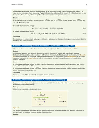 A drawing with a coordinate system is already provided, so we don't need to make a sketch, but we should analyze it to
make sure we understand what it is showing. Pay particular attention to the coordinate system. To find displacement, we use
the equation Δx = xf − x0 . This is straightforward since the initial and final positions are given.
Solution
1. Identify the knowns. In the figure we see that xf = 6.70 km and x0 = 4.70 km for part (a), and x′f = 3.75 km and
x′0 = 5.25 km for part (b).
2. Solve for displacement in part (a).
(2.12)Δx = xf − x0 = 6.70 km − 4.70 km= +2.00 km
3. Solve for displacement in part (b).
(2.13)Δx′ = x′f − x′0 = 3.75 km − 5.25 km = − 1.50 km
Discussion
The direction of the motion in (a) is to the right and therefore its displacement has a positive sign, whereas motion in (b) is to
the left and thus has a minus sign.
Example 2.3 Comparing Distance Traveled with Displacement: A Subway Train
What are the distances traveled for the motions shown in parts (a) and (b) of the subway train in Figure 2.30?
Strategy
To answer this question, think about the definitions of distance and distance traveled, and how they are related to
displacement. Distance between two positions is defined to be the magnitude of displacement, which was found in Example
2.2. Distance traveled is the total length of the path traveled between the two positions. (See Displacement.) In the case of
the subway train shown in Figure 2.30, the distance traveled is the same as the distance between the initial and final
positions of the train.
Solution
1. The displacement for part (a) was +2.00 km. Therefore, the distance between the initial and final positions was 2.00 km,
and the distance traveled was 2.00 km.
2. The displacement for part (b) was −1.5 km. Therefore, the distance between the initial and final positions was 1.50 km,
and the distance traveled was 1.50 km.
Discussion
Distance is a scalar. It has magnitude but no sign to indicate direction.
Example 2.4 Calculating Acceleration: A Subway Train Speeding Up
Suppose the train in Figure 2.30(a) accelerates from rest to 30.0 km/h in the first 20.0 s of its motion. What is its average
acceleration during that time interval?
Strategy
It is worth it at this point to make a simple sketch:
Figure 2.31
This problem involves three steps. First we must determine the change in velocity, then we must determine the change in
time, and finally we use these values to calculate the acceleration.
Solution
Chapter 2 | Kinematics 51
 