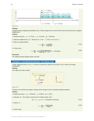 Figure 2.34
Strategy
Average velocity is displacement divided by time. It will be negative here, since the train moves to the left and has a negative
displacement.
Solution
1. Identify the knowns. x′f = 3.75 km , x′0 = 5.25 km , Δt = 5.00 min .
2. Determine displacement, Δx′ . We found Δx′ to be − 1.5 km in Example 2.2.
3. Solve for average velocity.
(2.19)
v- = Δx′
Δt
= −1.50 km
5.00 min
4. Convert units.
(2.20)
v- = Δx′
Δt
=
⎛
⎝
−1.50 km
5.00 min
⎞
⎠
⎛
⎝
60 min
1 h
⎞
⎠ = −18.0 km/h
Discussion
The negative velocity indicates motion to the left.
Example 2.7 Calculating Deceleration: The Subway Train
Finally, suppose the train in Figure 2.34 slows to a stop from a velocity of 20.0 km/h in 10.0 s. What is its average
acceleration?
Strategy
Once again, let's draw a sketch:
Figure 2.35
As before, we must find the change in velocity and the change in time to calculate average acceleration.
Solution
1. Identify the knowns. v0 = −20 km/h , vf = 0 km/h , Δt = 10.0 s .
2. Calculate Δv . The change in velocity here is actually positive, since
(2.21)Δv = vf − v0 = 0 − (−20 km/h)=+20 km/h.
3. Solve for a- .
(2.22)
a- = Δv
Δt
= +20.0 km/h
10.0 s
4. Convert units.
54 Chapter 2 | Kinematics
This content is available for free at http://cnx.org/content/col11844/1.13
 