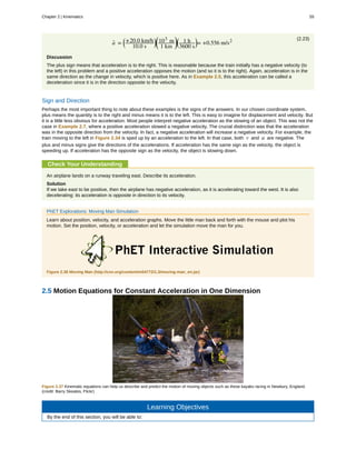 (2.23)
a- =
⎛
⎝
+20.0 km/h
10.0 s
⎞
⎠
⎛
⎝
103
m
1 km
⎞
⎠
⎛
⎝
1 h
3600 s
⎞
⎠= +0.556 m/s2
Discussion
The plus sign means that acceleration is to the right. This is reasonable because the train initially has a negative velocity (to
the left) in this problem and a positive acceleration opposes the motion (and so it is to the right). Again, acceleration is in the
same direction as the change in velocity, which is positive here. As in Example 2.5, this acceleration can be called a
deceleration since it is in the direction opposite to the velocity.
Sign and Direction
Perhaps the most important thing to note about these examples is the signs of the answers. In our chosen coordinate system,
plus means the quantity is to the right and minus means it is to the left. This is easy to imagine for displacement and velocity. But
it is a little less obvious for acceleration. Most people interpret negative acceleration as the slowing of an object. This was not the
case in Example 2.7, where a positive acceleration slowed a negative velocity. The crucial distinction was that the acceleration
was in the opposite direction from the velocity. In fact, a negative acceleration will increase a negative velocity. For example, the
train moving to the left in Figure 2.34 is sped up by an acceleration to the left. In that case, both v and a are negative. The
plus and minus signs give the directions of the accelerations. If acceleration has the same sign as the velocity, the object is
speeding up. If acceleration has the opposite sign as the velocity, the object is slowing down.
Check Your Understanding
An airplane lands on a runway traveling east. Describe its acceleration.
Solution
If we take east to be positive, then the airplane has negative acceleration, as it is accelerating toward the west. It is also
decelerating: its acceleration is opposite in direction to its velocity.
PhET Explorations: Moving Man Simulation
Learn about position, velocity, and acceleration graphs. Move the little man back and forth with the mouse and plot his
motion. Set the position, velocity, or acceleration and let the simulation move the man for you.
Figure 2.36 Moving Man (http://cnx.org/content/m54772/1.3/moving-man_en.jar)
2.5 Motion Equations for Constant Acceleration in One Dimension
Figure 2.37 Kinematic equations can help us describe and predict the motion of moving objects such as these kayaks racing in Newbury, England.
(credit: Barry Skeates, Flickr)
Learning Objectives
By the end of this section, you will be able to:
Chapter 2 | Kinematics 55
 