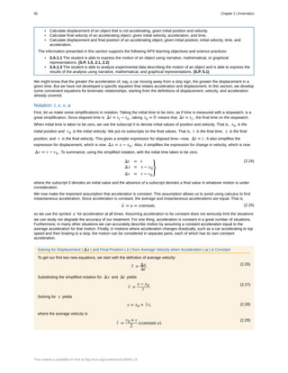 • Calculate displacement of an object that is not accelerating, given initial position and velocity.
• Calculate final velocity of an accelerating object, given initial velocity, acceleration, and time.
• Calculate displacement and final position of an accelerating object, given initial position, initial velocity, time, and
acceleration.
The information presented in this section supports the following AP® learning objectives and science practices:
• 3.A.1.1 The student is able to express the motion of an object using narrative, mathematical, or graphical
representations. (S.P. 1.5, 2.1, 2.2)
• 3.A.1.3 The student is able to analyze experimental data describing the motion of an object and is able to express the
results of the analysis using narrative, mathematical, and graphical representations. (S.P. 5.1)
We might know that the greater the acceleration of, say, a car moving away from a stop sign, the greater the displacement in a
given time. But we have not developed a specific equation that relates acceleration and displacement. In this section, we develop
some convenient equations for kinematic relationships, starting from the definitions of displacement, velocity, and acceleration
already covered.
Notation: t, x, v, a
First, let us make some simplifications in notation. Taking the initial time to be zero, as if time is measured with a stopwatch, is a
great simplification. Since elapsed time is Δt = tf − t0 , taking t0 = 0 means that Δt = tf , the final time on the stopwatch.
When initial time is taken to be zero, we use the subscript 0 to denote initial values of position and velocity. That is, x0 is the
initial position and v0 is the initial velocity. We put no subscripts on the final values. That is, t is the final time, x is the final
position, and v is the final velocity. This gives a simpler expression for elapsed time—now, Δt = t . It also simplifies the
expression for displacement, which is now Δx = x − x0 . Also, it simplifies the expression for change in velocity, which is now
Δv = v − v0 . To summarize, using the simplified notation, with the initial time taken to be zero,
(2.24)Δt = t
Δx = x − x0
Δv = v − v0
⎫
⎭
⎬
where the subscript 0 denotes an initial value and the absence of a subscript denotes a final value in whatever motion is under
consideration.
We now make the important assumption that acceleration is constant. This assumption allows us to avoid using calculus to find
instantaneous acceleration. Since acceleration is constant, the average and instantaneous accelerations are equal. That is,
(2.25)a- = a = constant,
so we use the symbol a for acceleration at all times. Assuming acceleration to be constant does not seriously limit the situations
we can study nor degrade the accuracy of our treatment. For one thing, acceleration is constant in a great number of situations.
Furthermore, in many other situations we can accurately describe motion by assuming a constant acceleration equal to the
average acceleration for that motion. Finally, in motions where acceleration changes drastically, such as a car accelerating to top
speed and then braking to a stop, the motion can be considered in separate parts, each of which has its own constant
acceleration.
Solving for Displacement ( Δx ) and Final Position ( x ) from Average Velocity when Acceleration ( a ) is Constant
To get our first two new equations, we start with the definition of average velocity:
(2.26)
v- = Δx
Δt
.
Substituting the simplified notation for Δx and Δt yields
(2.27)
v- =
x − x0
t .
Solving for x yields
(2.28)x = x0 + v- t,
where the average velocity is
(2.29)
v- =
v0 + v
2
(constant a).
56 Chapter 2 | Kinematics
This content is available for free at http://cnx.org/content/col11844/1.13
 