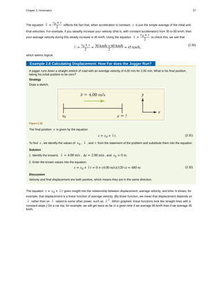 The equation v- =
v0 + v
2
reflects the fact that, when acceleration is constant, v is just the simple average of the initial and
final velocities. For example, if you steadily increase your velocity (that is, with constant acceleration) from 30 to 60 km/h, then
your average velocity during this steady increase is 45 km/h. Using the equation v- =
v0 + v
2
to check this, we see that
(2.30)
v- =
v0 + v
2
= 30 km/h + 60 km/h
2
= 45 km/h,
which seems logical.
Example 2.8 Calculating Displacement: How Far does the Jogger Run?
A jogger runs down a straight stretch of road with an average velocity of 4.00 m/s for 2.00 min. What is his final position,
taking his initial position to be zero?
Strategy
Draw a sketch.
Figure 2.38
The final position x is given by the equation
(2.31)x = x0 + v- t.
To find x , we identify the values of x0 , v- , and t from the statement of the problem and substitute them into the equation.
Solution
1. Identify the knowns. v- = 4.00 m/s , Δt = 2.00 min , and x0 = 0 m .
2. Enter the known values into the equation.
(2.32)x = x0 + v- t = 0 + (4.00 m/s)(120 s) = 480 m
Discussion
Velocity and final displacement are both positive, which means they are in the same direction.
The equation x = x0 + v- t gives insight into the relationship between displacement, average velocity, and time. It shows, for
example, that displacement is a linear function of average velocity. (By linear function, we mean that displacement depends on
v- rather than on v- raised to some other power, such as v- 2
. When graphed, linear functions look like straight lines with a
constant slope.) On a car trip, for example, we will get twice as far in a given time if we average 90 km/h than if we average 45
km/h.
Chapter 2 | Kinematics 57
 