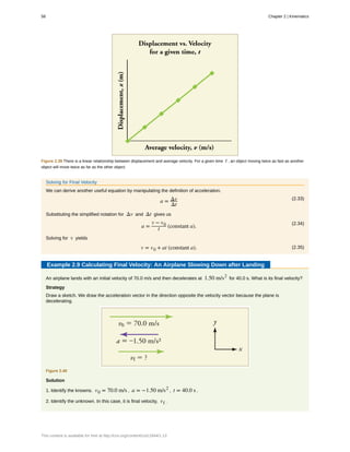 Figure 2.39 There is a linear relationship between displacement and average velocity. For a given time t , an object moving twice as fast as another
object will move twice as far as the other object.
Solving for Final Velocity
We can derive another useful equation by manipulating the definition of acceleration.
(2.33)
a = Δv
Δt
Substituting the simplified notation for Δv and Δt gives us
(2.34)
a =
v − v0
t (constant a).
Solving for v yields
(2.35)v = v0 + at (constant a).
Example 2.9 Calculating Final Velocity: An Airplane Slowing Down after Landing
An airplane lands with an initial velocity of 70.0 m/s and then decelerates at 1.50 m/s2
for 40.0 s. What is its final velocity?
Strategy
Draw a sketch. We draw the acceleration vector in the direction opposite the velocity vector because the plane is
decelerating.
Figure 2.40
Solution
1. Identify the knowns. v0 = 70.0 m/s , a = −1.50 m/s2
, t = 40.0 s .
2. Identify the unknown. In this case, it is final velocity, vf .
58 Chapter 2 | Kinematics
This content is available for free at http://cnx.org/content/col11844/1.13
 
