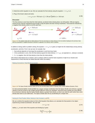 3. Determine which equation to use. We can calculate the final velocity using the equation v = v0 + at .
4. Plug in the known values and solve.
(2.36)v = v0 + at = 70.0 m/s + ⎛
⎝−1.50 m/s2⎞
⎠(40.0 s) = 10.0 m/s
Discussion
The final velocity is much less than the initial velocity, as desired when slowing down, but still positive. With jet engines,
reverse thrust could be maintained long enough to stop the plane and start moving it backward. That would be indicated by
a negative final velocity, which is not the case here.
Figure 2.41 The airplane lands with an initial velocity of 70.0 m/s and slows to a final velocity of 10.0 m/s before heading for the terminal. Note
that the acceleration is negative because its direction is opposite to its velocity, which is positive.
In addition to being useful in problem solving, the equation v = v0 + at gives us insight into the relationships among velocity,
acceleration, and time. From it we can see, for example, that
• final velocity depends on how large the acceleration is and how long it lasts
• if the acceleration is zero, then the final velocity equals the initial velocity (v = v0) , as expected (i.e., velocity is constant)
• if a is negative, then the final velocity is less than the initial velocity
(All of these observations fit our intuition, and it is always useful to examine basic equations in light of our intuition and
experiences to check that they do indeed describe nature accurately.)
Making Connections: Real-World Connection
Figure 2.42 The Space Shuttle Endeavor blasts off from the Kennedy Space Center in February 2010. (credit: Matthew Simantov, Flickr)
An intercontinental ballistic missile (ICBM) has a larger average acceleration than the Space Shuttle and achieves a greater
velocity in the first minute or two of flight (actual ICBM burn times are classified—short-burn-time missiles are more difficult
for an enemy to destroy). But the Space Shuttle obtains a greater final velocity, so that it can orbit the earth rather than come
directly back down as an ICBM does. The Space Shuttle does this by accelerating for a longer time.
Solving for Final Position When Velocity is Not Constant ( a ≠ 0 )
We can combine the equations above to find a third equation that allows us to calculate the final position of an object
experiencing constant acceleration. We start with
(2.37)v = v0 + at.
Adding v0 to each side of this equation and dividing by 2 gives
(2.38)v0 + v
2
= v0 + 1
2
at.
Chapter 2 | Kinematics 59
 