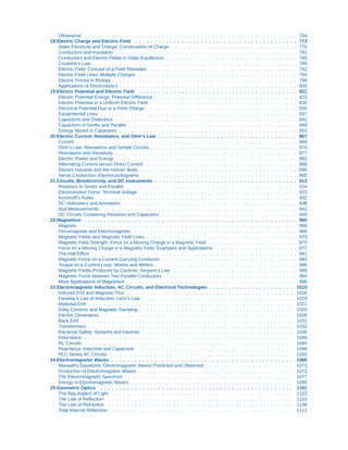 Ultrasound . . . . . . . . . . . . . . . . . . . . . . . . . . . . . . . . . . . . . . . . . . . . . . . . . . . . . . . 754
18 Electric Charge and Electric Field . . . . . . . . . . . . . . . . . . . . . . . . . . . . . . . . . . . . . . . . . . 773
Static Electricity and Charge: Conservation of Charge . . . . . . . . . . . . . . . . . . . . . . . . . . . . . . . . . 776
Conductors and Insulators . . . . . . . . . . . . . . . . . . . . . . . . . . . . . . . . . . . . . . . . . . . . . . . 781
Conductors and Electric Fields in Static Equilibrium . . . . . . . . . . . . . . . . . . . . . . . . . . . . . . . . . . 785
Coulomb’s Law . . . . . . . . . . . . . . . . . . . . . . . . . . . . . . . . . . . . . . . . . . . . . . . . . . . . . 789
Electric Field: Concept of a Field Revisited . . . . . . . . . . . . . . . . . . . . . . . . . . . . . . . . . . . . . . 792
Electric Field Lines: Multiple Charges . . . . . . . . . . . . . . . . . . . . . . . . . . . . . . . . . . . . . . . . . 794
Electric Forces in Biology . . . . . . . . . . . . . . . . . . . . . . . . . . . . . . . . . . . . . . . . . . . . . . . . 798
Applications of Electrostatics . . . . . . . . . . . . . . . . . . . . . . . . . . . . . . . . . . . . . . . . . . . . . . 800
19 Electric Potential and Electric Field . . . . . . . . . . . . . . . . . . . . . . . . . . . . . . . . . . . . . . . . . 821
Electric Potential Energy: Potential Difference . . . . . . . . . . . . . . . . . . . . . . . . . . . . . . . . . . . . . 823
Electric Potential in a Uniform Electric Field . . . . . . . . . . . . . . . . . . . . . . . . . . . . . . . . . . . . . . 830
Electrical Potential Due to a Point Charge . . . . . . . . . . . . . . . . . . . . . . . . . . . . . . . . . . . . . . . 835
Equipotential Lines . . . . . . . . . . . . . . . . . . . . . . . . . . . . . . . . . . . . . . . . . . . . . . . . . . . 837
Capacitors and Dielectrics . . . . . . . . . . . . . . . . . . . . . . . . . . . . . . . . . . . . . . . . . . . . . . . 841
Capacitors in Series and Parallel . . . . . . . . . . . . . . . . . . . . . . . . . . . . . . . . . . . . . . . . . . . . 849
Energy Stored in Capacitors . . . . . . . . . . . . . . . . . . . . . . . . . . . . . . . . . . . . . . . . . . . . . . 853
20 Electric Current, Resistance, and Ohm's Law . . . . . . . . . . . . . . . . . . . . . . . . . . . . . . . . . . . . 867
Current . . . . . . . . . . . . . . . . . . . . . . . . . . . . . . . . . . . . . . . . . . . . . . . . . . . . . . . . . 868
Ohm’s Law: Resistance and Simple Circuits . . . . . . . . . . . . . . . . . . . . . . . . . . . . . . . . . . . . . . 874
Resistance and Resistivity . . . . . . . . . . . . . . . . . . . . . . . . . . . . . . . . . . . . . . . . . . . . . . . 877
Electric Power and Energy . . . . . . . . . . . . . . . . . . . . . . . . . . . . . . . . . . . . . . . . . . . . . . . 883
Alternating Current versus Direct Current . . . . . . . . . . . . . . . . . . . . . . . . . . . . . . . . . . . . . . . 886
Electric Hazards and the Human Body . . . . . . . . . . . . . . . . . . . . . . . . . . . . . . . . . . . . . . . . . 890
Nerve Conduction–Electrocardiograms . . . . . . . . . . . . . . . . . . . . . . . . . . . . . . . . . . . . . . . . 895
21 Circuits, Bioelectricity, and DC Instruments . . . . . . . . . . . . . . . . . . . . . . . . . . . . . . . . . . . . . 913
Resistors in Series and Parallel . . . . . . . . . . . . . . . . . . . . . . . . . . . . . . . . . . . . . . . . . . . . 914
Electromotive Force: Terminal Voltage . . . . . . . . . . . . . . . . . . . . . . . . . . . . . . . . . . . . . . . . . 923
Kirchhoff’s Rules . . . . . . . . . . . . . . . . . . . . . . . . . . . . . . . . . . . . . . . . . . . . . . . . . . . . 932
DC Voltmeters and Ammeters . . . . . . . . . . . . . . . . . . . . . . . . . . . . . . . . . . . . . . . . . . . . . 938
Null Measurements . . . . . . . . . . . . . . . . . . . . . . . . . . . . . . . . . . . . . . . . . . . . . . . . . . . 942
DC Circuits Containing Resistors and Capacitors . . . . . . . . . . . . . . . . . . . . . . . . . . . . . . . . . . . 945
22 Magnetism . . . . . . . . . . . . . . . . . . . . . . . . . . . . . . . . . . . . . . . . . . . . . . . . . . . . . . . 965
Magnets . . . . . . . . . . . . . . . . . . . . . . . . . . . . . . . . . . . . . . . . . . . . . . . . . . . . . . . . 966
Ferromagnets and Electromagnets . . . . . . . . . . . . . . . . . . . . . . . . . . . . . . . . . . . . . . . . . . . 969
Magnetic Fields and Magnetic Field Lines . . . . . . . . . . . . . . . . . . . . . . . . . . . . . . . . . . . . . . . 973
Magnetic Field Strength: Force on a Moving Charge in a Magnetic Field . . . . . . . . . . . . . . . . . . . . . . . 975
Force on a Moving Charge in a Magnetic Field: Examples and Applications . . . . . . . . . . . . . . . . . . . . . 977
The Hall Effect . . . . . . . . . . . . . . . . . . . . . . . . . . . . . . . . . . . . . . . . . . . . . . . . . . . . . 981
Magnetic Force on a Current-Carrying Conductor . . . . . . . . . . . . . . . . . . . . . . . . . . . . . . . . . . . 984
Torque on a Current Loop: Motors and Meters . . . . . . . . . . . . . . . . . . . . . . . . . . . . . . . . . . . . . 986
Magnetic Fields Produced by Currents: Ampere’s Law . . . . . . . . . . . . . . . . . . . . . . . . . . . . . . . . 989
Magnetic Force between Two Parallel Conductors . . . . . . . . . . . . . . . . . . . . . . . . . . . . . . . . . . . 994
More Applications of Magnetism . . . . . . . . . . . . . . . . . . . . . . . . . . . . . . . . . . . . . . . . . . . . 996
23 Electromagnetic Induction, AC Circuits, and Electrical Technologies . . . . . . . . . . . . . . . . . . . . . . 1015
Induced Emf and Magnetic Flux . . . . . . . . . . . . . . . . . . . . . . . . . . . . . . . . . . . . . . . . . . . 1016
Faraday’s Law of Induction: Lenz’s Law . . . . . . . . . . . . . . . . . . . . . . . . . . . . . . . . . . . . . . . 1019
Motional Emf . . . . . . . . . . . . . . . . . . . . . . . . . . . . . . . . . . . . . . . . . . . . . . . . . . . . . 1021
Eddy Currents and Magnetic Damping . . . . . . . . . . . . . . . . . . . . . . . . . . . . . . . . . . . . . . . . 1024
Electric Generators . . . . . . . . . . . . . . . . . . . . . . . . . . . . . . . . . . . . . . . . . . . . . . . . . . 1028
Back Emf . . . . . . . . . . . . . . . . . . . . . . . . . . . . . . . . . . . . . . . . . . . . . . . . . . . . . . . 1031
Transformers . . . . . . . . . . . . . . . . . . . . . . . . . . . . . . . . . . . . . . . . . . . . . . . . . . . . . 1032
Electrical Safety: Systems and Devices . . . . . . . . . . . . . . . . . . . . . . . . . . . . . . . . . . . . . . . 1036
Inductance . . . . . . . . . . . . . . . . . . . . . . . . . . . . . . . . . . . . . . . . . . . . . . . . . . . . . . 1040
RL Circuits . . . . . . . . . . . . . . . . . . . . . . . . . . . . . . . . . . . . . . . . . . . . . . . . . . . . . . 1045
Reactance, Inductive and Capacitive . . . . . . . . . . . . . . . . . . . . . . . . . . . . . . . . . . . . . . . . . 1046
RLC Series AC Circuits . . . . . . . . . . . . . . . . . . . . . . . . . . . . . . . . . . . . . . . . . . . . . . . . 1050
24 Electromagnetic Waves . . . . . . . . . . . . . . . . . . . . . . . . . . . . . . . . . . . . . . . . . . . . . . . 1069
Maxwell’s Equations: Electromagnetic Waves Predicted and Observed . . . . . . . . . . . . . . . . . . . . . . . 1071
Production of Electromagnetic Waves . . . . . . . . . . . . . . . . . . . . . . . . . . . . . . . . . . . . . . . . 1073
The Electromagnetic Spectrum . . . . . . . . . . . . . . . . . . . . . . . . . . . . . . . . . . . . . . . . . . . . 1077
Energy in Electromagnetic Waves . . . . . . . . . . . . . . . . . . . . . . . . . . . . . . . . . . . . . . . . . . 1090
25 Geometric Optics . . . . . . . . . . . . . . . . . . . . . . . . . . . . . . . . . . . . . . . . . . . . . . . . . . 1101
The Ray Aspect of Light . . . . . . . . . . . . . . . . . . . . . . . . . . . . . . . . . . . . . . . . . . . . . . . 1102
The Law of Reflection . . . . . . . . . . . . . . . . . . . . . . . . . . . . . . . . . . . . . . . . . . . . . . . . 1103
The Law of Refraction . . . . . . . . . . . . . . . . . . . . . . . . . . . . . . . . . . . . . . . . . . . . . . . . 1106
Total Internal Reflection . . . . . . . . . . . . . . . . . . . . . . . . . . . . . . . . . . . . . . . . . . . . . . . 1111
 