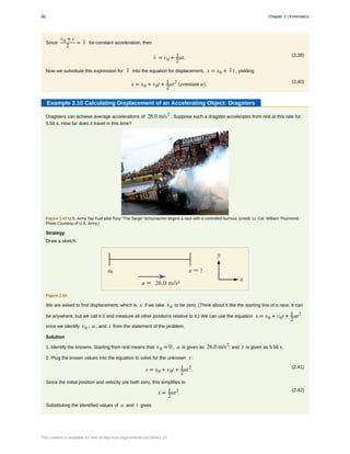 Since
v0 + v
2
= v- for constant acceleration, then
(2.39)
v- = v0 + 1
2
at.
Now we substitute this expression for v- into the equation for displacement, x = x0 + v- t , yielding
(2.40)
x = x0 + v0t + 1
2
at2
(constant a).
Example 2.10 Calculating Displacement of an Accelerating Object: Dragsters
Dragsters can achieve average accelerations of 26.0 m/s2
. Suppose such a dragster accelerates from rest at this rate for
5.56 s. How far does it travel in this time?
Figure 2.43 U.S. Army Top Fuel pilot Tony “The Sarge” Schumacher begins a race with a controlled burnout. (credit: Lt. Col. William Thurmond.
Photo Courtesy of U.S. Army.)
Strategy
Draw a sketch.
Figure 2.44
We are asked to find displacement, which is x if we take x0 to be zero. (Think about it like the starting line of a race. It can
be anywhere, but we call it 0 and measure all other positions relative to it.) We can use the equation x = x0 + v0t + 1
2
at2
once we identify v0 , a , and t from the statement of the problem.
Solution
1. Identify the knowns. Starting from rest means that v0 = 0 , a is given as 26.0 m/s2
and t is given as 5.56 s.
2. Plug the known values into the equation to solve for the unknown x :
(2.41)
x = x0 + v0t + 1
2
at2
.
Since the initial position and velocity are both zero, this simplifies to
(2.42)
x = 1
2
at2
.
Substituting the identified values of a and t gives
60 Chapter 2 | Kinematics
This content is available for free at http://cnx.org/content/col11844/1.13
 