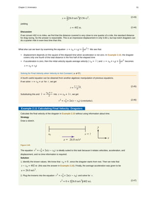 (2.43)
x = 1
2
⎛
⎝26.0 m/s2⎞
⎠(5.56 s)2
,
yielding
(2.44)x = 402 m.
Discussion
If we convert 402 m to miles, we find that the distance covered is very close to one quarter of a mile, the standard distance
for drag racing. So the answer is reasonable. This is an impressive displacement in only 5.56 s, but top-notch dragsters can
do a quarter mile in even less time than this.
What else can we learn by examining the equation x = x0 + v0t + 1
2
at2
? We see that:
• displacement depends on the square of the elapsed time when acceleration is not zero. In Example 2.10, the dragster
covers only one fourth of the total distance in the first half of the elapsed time
• if acceleration is zero, then the initial velocity equals average velocity ( v0 = v- ) and x = x0 + v0t + 1
2
at2
becomes
x = x0 + v0t
Solving for Final Velocity when Velocity Is Not Constant ( a ≠ 0 )
A fourth useful equation can be obtained from another algebraic manipulation of previous equations.
If we solve v = v0 + at for t , we get
(2.45)
t =
v − v0
a .
Substituting this and v- =
v0 + v
2
into x = x0 + v- t , we get
(2.46)v2
= v0
2
+ 2a(x − x0) (constanta).
Example 2.11 Calculating Final Velocity: Dragsters
Calculate the final velocity of the dragster in Example 2.10 without using information about time.
Strategy
Draw a sketch.
Figure 2.45
The equation v2
= v0
2
+ 2a(x − x0) is ideally suited to this task because it relates velocities, acceleration, and
displacement, and no time information is required.
Solution
1. Identify the known values. We know that v0 = 0 , since the dragster starts from rest. Then we note that
x − x0 = 402 m (this was the answer in Example 2.10). Finally, the average acceleration was given to be
a = 26.0 m/s2
.
2. Plug the knowns into the equation v2
= v0
2
+ 2a(x − x0) and solve for v.
(2.47)v2
= 0 + 2⎛
⎝26.0 m/s2⎞
⎠(402 m).
Chapter 2 | Kinematics 61
 