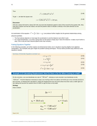 Thus
(2.48)v2
= 2.09×104
m2
/s2
.
To get v , we take the square root:
(2.49)
v = 2.09×104
m2
/s2
= 145 m/s.
Discussion
145 m/s is about 522 km/h or about 324 mi/h, but even this breakneck speed is short of the record for the quarter mile. Also,
note that a square root has two values; we took the positive value to indicate a velocity in the same direction as the
acceleration.
An examination of the equation v2
= v0
2
+ 2a(x − x0) can produce further insights into the general relationships among
physical quantities:
• The final velocity depends on how large the acceleration is and the distance over which it acts
• For a fixed deceleration, a car that is going twice as fast doesn't simply stop in twice the distance—it takes much further to
stop. (This is why we have reduced speed zones near schools.)
Putting Equations Together
In the following examples, we further explore one-dimensional motion, but in situations requiring slightly more algebraic
manipulation. The examples also give insight into problem-solving techniques. The box below provides easy reference to the
equations needed.
Summary of Kinematic Equations (constant a )
(2.50)x = x0 + v- t
(2.51)
v- =
v0 + v
2
(2.52)v = v0 + at
(2.53)
x = x0 + v0t + 1
2
at2
(2.54)v2
= v0
2
+ 2a(x − x0)
Example 2.12 Calculating Displacement: How Far Does a Car Go When Coming to a Halt?
On dry concrete, a car can decelerate at a rate of 7.00 m/s2
, whereas on wet concrete it can decelerate at only
5.00 m/s2
. Find the distances necessary to stop a car moving at 30.0 m/s (about 110 km/h) (a) on dry concrete and (b) on
wet concrete. (c) Repeat both calculations, finding the displacement from the point where the driver sees a traffic light turn
red, taking into account his reaction time of 0.500 s to get his foot on the brake.
Strategy
Draw a sketch.
Figure 2.46
62 Chapter 2 | Kinematics
This content is available for free at http://cnx.org/content/col11844/1.13
 