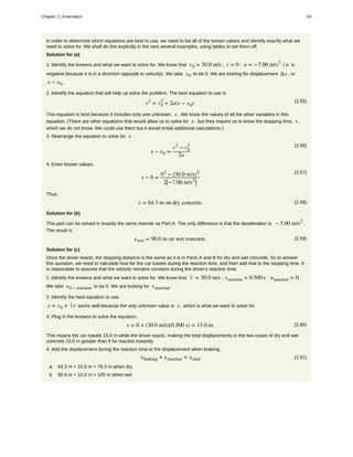 In order to determine which equations are best to use, we need to list all of the known values and identify exactly what we
need to solve for. We shall do this explicitly in the next several examples, using tables to set them off.
Solution for (a)
1. Identify the knowns and what we want to solve for. We know that v0 = 30.0 m/s ; v = 0 ; a = −7.00 m/s2
( a is
negative because it is in a direction opposite to velocity). We take x0 to be 0. We are looking for displacement Δx , or
x − x0 .
2. Identify the equation that will help up solve the problem. The best equation to use is
(2.55)v2
= v0
2
+ 2a(x − x0).
This equation is best because it includes only one unknown, x . We know the values of all the other variables in this
equation. (There are other equations that would allow us to solve for x , but they require us to know the stopping time, t ,
which we do not know. We could use them but it would entail additional calculations.)
3. Rearrange the equation to solve for x .
(2.56)
x − x0 =
v2
− v0
2
2a
4. Enter known values.
(2.57)
x − 0 =
02
− (30.0 m/s)2
2⎛
⎝−7.00 m/s2⎞
⎠
Thus,
(2.58)x = 64.3 m on dry concrete.
Solution for (b)
This part can be solved in exactly the same manner as Part A. The only difference is that the deceleration is – 5.00 m/s2
.
The result is
(2.59)xwet = 90.0 m on wet concrete.
Solution for (c)
Once the driver reacts, the stopping distance is the same as it is in Parts A and B for dry and wet concrete. So to answer
this question, we need to calculate how far the car travels during the reaction time, and then add that to the stopping time. It
is reasonable to assume that the velocity remains constant during the driver's reaction time.
1. Identify the knowns and what we want to solve for. We know that v- = 30.0 m/s ; treaction = 0.500s ; areaction = 0 .
We take x0 − reaction to be 0. We are looking for xreaction .
2. Identify the best equation to use.
x = x0 + v- t works well because the only unknown value is x , which is what we want to solve for.
3. Plug in the knowns to solve the equation.
(2.60)x = 0 + (30.0 m/s)(0.500 s) = 15.0 m.
This means the car travels 15.0 m while the driver reacts, making the total displacements in the two cases of dry and wet
concrete 15.0 m greater than if he reacted instantly.
4. Add the displacement during the reaction time to the displacement when braking.
(2.61)xbraking + xreaction = xtotal
a. 64.3 m + 15.0 m = 79.3 m when dry
b. 90.0 m + 15.0 m = 105 m when wet
Chapter 2 | Kinematics 63
 
