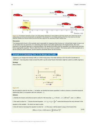 Figure 2.47 The distance necessary to stop a car varies greatly, depending on road conditions and driver reaction time. Shown here are the
braking distances for dry and wet pavement, as calculated in this example, for a car initially traveling at 30.0 m/s. Also shown are the total
distances traveled from the point where the driver first sees a light turn red, assuming a 0.500 s reaction time.
Discussion
The displacements found in this example seem reasonable for stopping a fast-moving car. It should take longer to stop a car
on wet rather than dry pavement. It is interesting that reaction time adds significantly to the displacements. But more
important is the general approach to solving problems. We identify the knowns and the quantities to be determined and then
find an appropriate equation. There is often more than one way to solve a problem. The various parts of this example can in
fact be solved by other methods, but the solutions presented above are the shortest.
Example 2.13 Calculating Time: A Car Merges into Traffic
Suppose a car merges into freeway traffic on a 200-m-long ramp. If its initial velocity is 10.0 m/s and it accelerates at
2.00 m/s2
, how long does it take to travel the 200 m up the ramp? (Such information might be useful to a traffic engineer.)
Strategy
Draw a sketch.
Figure 2.48
We are asked to solve for the time t . As before, we identify the known quantities in order to choose a convenient physical
relationship (that is, an equation with one unknown, t ).
Solution
1. Identify the knowns and what we want to solve for. We know that v0 = 10 m/s ; a = 2.00 m/s2
; and x = 200 m .
2. We need to solve for t . Choose the best equation. x = x0 + v0t + 1
2
at2
works best because the only unknown in the
equation is the variable t for which we need to solve.
3. We will need to rearrange the equation to solve for t . In this case, it will be easier to plug in the knowns first.
(2.62)
200 m = 0 m + (10.0 m/s)t + 1
2
⎛
⎝2.00 m/s2⎞
⎠ t2
64 Chapter 2 | Kinematics
This content is available for free at http://cnx.org/content/col11844/1.13
 