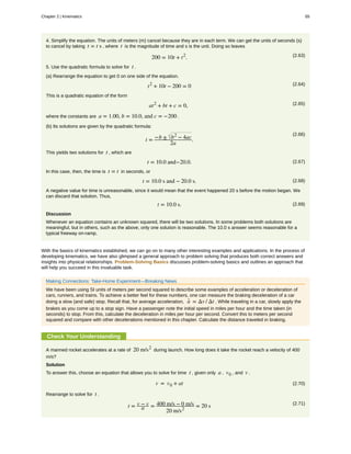4. Simplify the equation. The units of meters (m) cancel because they are in each term. We can get the units of seconds (s)
to cancel by taking t = t s , where t is the magnitude of time and s is the unit. Doing so leaves
(2.63)200 = 10t + t2
.
5. Use the quadratic formula to solve for t .
(a) Rearrange the equation to get 0 on one side of the equation.
(2.64)t2
+ 10t − 200 = 0
This is a quadratic equation of the form
(2.65)at2
+ bt + c = 0,
where the constants are a = 1.00, b = 10.0, and c = −200 .
(b) Its solutions are given by the quadratic formula:
(2.66)
t = −b ± b2
− 4ac
2a
.
This yields two solutions for t , which are
(2.67)t = 10.0 and−20.0.
In this case, then, the time is t = t in seconds, or
(2.68)t = 10.0 s and − 20.0 s.
A negative value for time is unreasonable, since it would mean that the event happened 20 s before the motion began. We
can discard that solution. Thus,
(2.69)t = 10.0 s.
Discussion
Whenever an equation contains an unknown squared, there will be two solutions. In some problems both solutions are
meaningful, but in others, such as the above, only one solution is reasonable. The 10.0 s answer seems reasonable for a
typical freeway on-ramp.
With the basics of kinematics established, we can go on to many other interesting examples and applications. In the process of
developing kinematics, we have also glimpsed a general approach to problem solving that produces both correct answers and
insights into physical relationships. Problem-Solving Basics discusses problem-solving basics and outlines an approach that
will help you succeed in this invaluable task.
Making Connections: Take-Home Experiment—Breaking News
We have been using SI units of meters per second squared to describe some examples of acceleration or deceleration of
cars, runners, and trains. To achieve a better feel for these numbers, one can measure the braking deceleration of a car
doing a slow (and safe) stop. Recall that, for average acceleration, a- = Δv / Δt . While traveling in a car, slowly apply the
brakes as you come up to a stop sign. Have a passenger note the initial speed in miles per hour and the time taken (in
seconds) to stop. From this, calculate the deceleration in miles per hour per second. Convert this to meters per second
squared and compare with other decelerations mentioned in this chapter. Calculate the distance traveled in braking.
Check Your Understanding
A manned rocket accelerates at a rate of 20 m/s2
during launch. How long does it take the rocket reach a velocity of 400
m/s?
Solution
To answer this, choose an equation that allows you to solve for time t , given only a , v0 , and v .
(2.70)v = v0 + at
Rearrange to solve for t .
(2.71)
t = v − v
a = 400 m/s − 0 m/s
20 m/s2
= 20 s
Chapter 2 | Kinematics 65
 