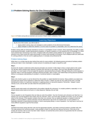 2.6 Problem-Solving Basics for One Dimensional Kinematics
Figure 2.49 Problem-solving skills are essential to your success in Physics. (credit: scui3asteveo, Flickr)
Learning Objectives
By the end of this section, you will be able to:
• Apply problem-solving steps and strategies to solve problems of one-dimensional kinematics.
• Apply strategies to determine whether or not the result of a problem is reasonable, and if not, determine the cause.
Problem-solving skills are obviously essential to success in a quantitative course in physics. More importantly, the ability to apply
broad physical principles, usually represented by equations, to specific situations is a very powerful form of knowledge. It is much
more powerful than memorizing a list of facts. Analytical skills and problem-solving abilities can be applied to new situations,
whereas a list of facts cannot be made long enough to contain every possible circumstance. Such analytical skills are useful both
for solving problems in this text and for applying physics in everyday and professional life.
Problem-Solving Steps
While there is no simple step-by-step method that works for every problem, the following general procedures facilitate problem
solving and make it more meaningful. A certain amount of creativity and insight is required as well.
Step 1
Examine the situation to determine which physical principles are involved. It often helps to draw a simple sketch at the outset.
You will also need to decide which direction is positive and note that on your sketch. Once you have identified the physical
principles, it is much easier to find and apply the equations representing those principles. Although finding the correct equation is
essential, keep in mind that equations represent physical principles, laws of nature, and relationships among physical quantities.
Without a conceptual understanding of a problem, a numerical solution is meaningless.
Step 2
Make a list of what is given or can be inferred from the problem as stated (identify the knowns). Many problems are stated very
succinctly and require some inspection to determine what is known. A sketch can also be very useful at this point. Formally
identifying the knowns is of particular importance in applying physics to real-world situations. Remember, “stopped” means
velocity is zero, and we often can take initial time and position as zero.
Step 3
Identify exactly what needs to be determined in the problem (identify the unknowns). In complex problems, especially, it is not
always obvious what needs to be found or in what sequence. Making a list can help.
Step 4
Find an equation or set of equations that can help you solve the problem. Your list of knowns and unknowns can help here. It is
easiest if you can find equations that contain only one unknown—that is, all of the other variables are known, so you can easily
solve for the unknown. If the equation contains more than one unknown, then an additional equation is needed to solve the
problem. In some problems, several unknowns must be determined to get at the one needed most. In such problems it is
especially important to keep physical principles in mind to avoid going astray in a sea of equations. You may have to use two (or
more) different equations to get the final answer.
Step 5
Substitute the knowns along with their units into the appropriate equation, and obtain numerical solutions complete with units.
This step produces the numerical answer; it also provides a check on units that can help you find errors. If the units of the
answer are incorrect, then an error has been made. However, be warned that correct units do not guarantee that the numerical
part of the answer is also correct.
66 Chapter 2 | Kinematics
This content is available for free at http://cnx.org/content/col11844/1.13
 