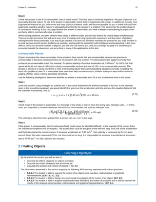 Step 6
Check the answer to see if it is reasonable: Does it make sense? This final step is extremely important—the goal of physics is to
accurately describe nature. To see if the answer is reasonable, check both its magnitude and its sign, in addition to its units. Your
judgment will improve as you solve more and more physics problems, and it will become possible for you to make finer and finer
judgments regarding whether nature is adequately described by the answer to a problem. This step brings the problem back to
its conceptual meaning. If you can judge whether the answer is reasonable, you have a deeper understanding of physics than
just being able to mechanically solve a problem.
When solving problems, we often perform these steps in different order, and we also tend to do several steps simultaneously.
There is no rigid procedure that will work every time. Creativity and insight grow with experience, and the basics of problem
solving become almost automatic. One way to get practice is to work out the text's examples for yourself as you read. Another is
to work as many end-of-section problems as possible, starting with the easiest to build confidence and progressing to the more
difficult. Once you become involved in physics, you will see it all around you, and you can begin to apply it to situations you
encounter outside the classroom, just as is done in many of the applications in this text.
Unreasonable Results
Physics must describe nature accurately. Some problems have results that are unreasonable because one premise is
unreasonable or because certain premises are inconsistent with one another. The physical principle applied correctly then
produces an unreasonable result. For example, if a person starting a foot race accelerates at 0.40 m/s2
for 100 s, his final
speed will be 40 m/s (about 150 km/h)—clearly unreasonable because the time of 100 s is an unreasonable premise. The
physics is correct in a sense, but there is more to describing nature than just manipulating equations correctly. Checking the
result of a problem to see if it is reasonable does more than help uncover errors in problem solving—it also builds intuition in
judging whether nature is being accurately described.
Use the following strategies to determine whether an answer is reasonable and, if it is not, to determine what is the cause.
Step 1
Solve the problem using strategies as outlined and in the format followed in the worked examples in the text. In the example
given in the preceding paragraph, you would identify the givens as the acceleration and time and use the equation below to find
the unknown final velocity. That is,
(2.72)v = v0 + at = 0 + ⎛
⎝0.40 m/s2⎞
⎠(100 s) = 40 m/s.
Step 2
Check to see if the answer is reasonable. Is it too large or too small, or does it have the wrong sign, improper units, …? In this
case, you may need to convert meters per second into a more familiar unit, such as miles per hour.
(2.73)⎛
⎝
40 m
s
⎞
⎠
⎛
⎝
3.28 ft
m
⎞
⎠
⎛
⎝
1 mi
5280 ft
⎞
⎠
⎛
⎝
60 s
min
⎞
⎠
⎛
⎝
60 min
1 h
⎞
⎠ = 89 mph
This velocity is about four times greater than a person can run—so it is too large.
Step 3
If the answer is unreasonable, look for what specifically could cause the identified difficulty. In the example of the runner, there
are only two assumptions that are suspect. The acceleration could be too great or the time too long. First look at the acceleration
and think about what the number means. If someone accelerates at 0.40 m/s2
, their velocity is increasing by 0.4 m/s each
second. Does this seem reasonable? If so, the time must be too long. It is not possible for someone to accelerate at a constant
rate of 0.40 m/s2
for 100 s (almost two minutes).
2.7 Falling Objects
Learning Objectives
By the end of this section, you will be able to:
• Describe the effects of gravity on objects in motion.
• Describe the motion of objects that are in free fall.
• Calculate the position and velocity of objects in free fall.
The information presented in this section supports the following AP® learning objectives and science practices:
• 3.A.1.1 The student is able to express the motion of an object using narrative, mathematical, or graphical
representations. (S.P. 1.5, 2.1, 2.2)
• 3.A.1.2 The student is able to design an experimental investigation of the motion of an object. (S.P. 4.2)
• 3.A.1.3 The student is able to analyze experimental data describing the motion of an object and is able to express the
results of the analysis using narrative, mathematical, and graphical representations. (S.P. 5.1)
Chapter 2 | Kinematics 67
 