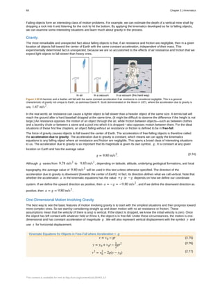 Falling objects form an interesting class of motion problems. For example, we can estimate the depth of a vertical mine shaft by
dropping a rock into it and listening for the rock to hit the bottom. By applying the kinematics developed so far to falling objects,
we can examine some interesting situations and learn much about gravity in the process.
Gravity
The most remarkable and unexpected fact about falling objects is that, if air resistance and friction are negligible, then in a given
location all objects fall toward the center of Earth with the same constant acceleration, independent of their mass. This
experimentally determined fact is unexpected, because we are so accustomed to the effects of air resistance and friction that we
expect light objects to fall slower than heavy ones.
Figure 2.50 A hammer and a feather will fall with the same constant acceleration if air resistance is considered negligible. This is a general
characteristic of gravity not unique to Earth, as astronaut David R. Scott demonstrated on the Moon in 1971, where the acceleration due to gravity is
only 1.67 m/s2
.
In the real world, air resistance can cause a lighter object to fall slower than a heavier object of the same size. A tennis ball will
reach the ground after a hard baseball dropped at the same time. (It might be difficult to observe the difference if the height is not
large.) Air resistance opposes the motion of an object through the air, while friction between objects—such as between clothes
and a laundry chute or between a stone and a pool into which it is dropped—also opposes motion between them. For the ideal
situations of these first few chapters, an object falling without air resistance or friction is defined to be in free-fall.
The force of gravity causes objects to fall toward the center of Earth. The acceleration of free-falling objects is therefore called
the acceleration due to gravity. The acceleration due to gravity is constant, which means we can apply the kinematics
equations to any falling object where air resistance and friction are negligible. This opens a broad class of interesting situations
to us. The acceleration due to gravity is so important that its magnitude is given its own symbol, g . It is constant at any given
location on Earth and has the average value
(2.74)g = 9.80 m/s2
.
Although g varies from 9.78 m/s2
to 9.83 m/s2
, depending on latitude, altitude, underlying geological formations, and local
topography, the average value of 9.80 m/s2
will be used in this text unless otherwise specified. The direction of the
acceleration due to gravity is downward (towards the center of Earth). In fact, its direction defines what we call vertical. Note that
whether the acceleration a in the kinematic equations has the value +g or −g depends on how we define our coordinate
system. If we define the upward direction as positive, then a = −g = −9.80 m/s2
, and if we define the downward direction as
positive, then a = g = 9.80 m/s2
.
One-Dimensional Motion Involving Gravity
The best way to see the basic features of motion involving gravity is to start with the simplest situations and then progress toward
more complex ones. So we start by considering straight up and down motion with no air resistance or friction. These
assumptions mean that the velocity (if there is any) is vertical. If the object is dropped, we know the initial velocity is zero. Once
the object has left contact with whatever held or threw it, the object is in free-fall. Under these circumstances, the motion is one-
dimensional and has constant acceleration of magnitude g . We will also represent vertical displacement with the symbol y and
use x for horizontal displacement.
Kinematic Equations for Objects in Free-Fall where Acceleration = -g
(2.75)v = v0 − gt
(2.76)
y = y0 + v0t − 1
2
gt2
(2.77)v2
= v0
2
− 2g(y − y0)
68 Chapter 2 | Kinematics
This content is available for free at http://cnx.org/content/col11844/1.13
 