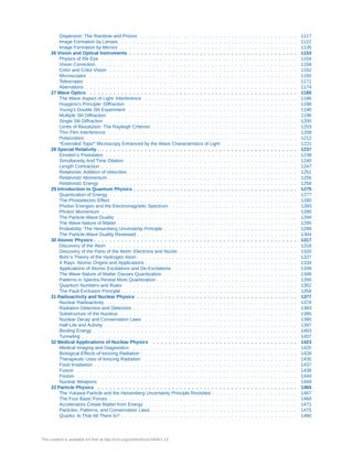 Dispersion: The Rainbow and Prisms . . . . . . . . . . . . . . . . . . . . . . . . . . . . . . . . . . . . . . . . 1117
Image Formation by Lenses . . . . . . . . . . . . . . . . . . . . . . . . . . . . . . . . . . . . . . . . . . . . . 1122
Image Formation by Mirrors . . . . . . . . . . . . . . . . . . . . . . . . . . . . . . . . . . . . . . . . . . . . . 1135
26 Vision and Optical Instruments . . . . . . . . . . . . . . . . . . . . . . . . . . . . . . . . . . . . . . . . . . . 1153
Physics of the Eye . . . . . . . . . . . . . . . . . . . . . . . . . . . . . . . . . . . . . . . . . . . . . . . . . . 1154
Vision Correction . . . . . . . . . . . . . . . . . . . . . . . . . . . . . . . . . . . . . . . . . . . . . . . . . . . 1158
Color and Color Vision . . . . . . . . . . . . . . . . . . . . . . . . . . . . . . . . . . . . . . . . . . . . . . . . 1162
Microscopes . . . . . . . . . . . . . . . . . . . . . . . . . . . . . . . . . . . . . . . . . . . . . . . . . . . . . 1165
Telescopes . . . . . . . . . . . . . . . . . . . . . . . . . . . . . . . . . . . . . . . . . . . . . . . . . . . . . . 1171
Aberrations . . . . . . . . . . . . . . . . . . . . . . . . . . . . . . . . . . . . . . . . . . . . . . . . . . . . . . 1174
27 Wave Optics . . . . . . . . . . . . . . . . . . . . . . . . . . . . . . . . . . . . . . . . . . . . . . . . . . . . . 1185
The Wave Aspect of Light: Interference . . . . . . . . . . . . . . . . . . . . . . . . . . . . . . . . . . . . . . . 1186
Huygens's Principle: Diffraction . . . . . . . . . . . . . . . . . . . . . . . . . . . . . . . . . . . . . . . . . . . 1188
Young’s Double Slit Experiment . . . . . . . . . . . . . . . . . . . . . . . . . . . . . . . . . . . . . . . . . . . 1190
Multiple Slit Diffraction . . . . . . . . . . . . . . . . . . . . . . . . . . . . . . . . . . . . . . . . . . . . . . . . 1196
Single Slit Diffraction . . . . . . . . . . . . . . . . . . . . . . . . . . . . . . . . . . . . . . . . . . . . . . . . . 1200
Limits of Resolution: The Rayleigh Criterion . . . . . . . . . . . . . . . . . . . . . . . . . . . . . . . . . . . . . 1203
Thin Film Interference . . . . . . . . . . . . . . . . . . . . . . . . . . . . . . . . . . . . . . . . . . . . . . . . 1208
Polarization . . . . . . . . . . . . . . . . . . . . . . . . . . . . . . . . . . . . . . . . . . . . . . . . . . . . . . 1212
*Extended Topic* Microscopy Enhanced by the Wave Characteristics of Light . . . . . . . . . . . . . . . . . . . 1221
28 Special Relativity . . . . . . . . . . . . . . . . . . . . . . . . . . . . . . . . . . . . . . . . . . . . . . . . . . . 1237
Einstein’s Postulates . . . . . . . . . . . . . . . . . . . . . . . . . . . . . . . . . . . . . . . . . . . . . . . . . 1238
Simultaneity And Time Dilation . . . . . . . . . . . . . . . . . . . . . . . . . . . . . . . . . . . . . . . . . . . . 1240
Length Contraction . . . . . . . . . . . . . . . . . . . . . . . . . . . . . . . . . . . . . . . . . . . . . . . . . . 1247
Relativistic Addition of Velocities . . . . . . . . . . . . . . . . . . . . . . . . . . . . . . . . . . . . . . . . . . . 1251
Relativistic Momentum . . . . . . . . . . . . . . . . . . . . . . . . . . . . . . . . . . . . . . . . . . . . . . . . 1256
Relativistic Energy . . . . . . . . . . . . . . . . . . . . . . . . . . . . . . . . . . . . . . . . . . . . . . . . . . 1258
29 Introduction to Quantum Physics . . . . . . . . . . . . . . . . . . . . . . . . . . . . . . . . . . . . . . . . . . 1275
Quantization of Energy . . . . . . . . . . . . . . . . . . . . . . . . . . . . . . . . . . . . . . . . . . . . . . . . 1277
The Photoelectric Effect . . . . . . . . . . . . . . . . . . . . . . . . . . . . . . . . . . . . . . . . . . . . . . . 1280
Photon Energies and the Electromagnetic Spectrum . . . . . . . . . . . . . . . . . . . . . . . . . . . . . . . . 1283
Photon Momentum . . . . . . . . . . . . . . . . . . . . . . . . . . . . . . . . . . . . . . . . . . . . . . . . . . 1290
The Particle-Wave Duality . . . . . . . . . . . . . . . . . . . . . . . . . . . . . . . . . . . . . . . . . . . . . . 1294
The Wave Nature of Matter . . . . . . . . . . . . . . . . . . . . . . . . . . . . . . . . . . . . . . . . . . . . . . 1295
Probability: The Heisenberg Uncertainty Principle . . . . . . . . . . . . . . . . . . . . . . . . . . . . . . . . . . 1299
The Particle-Wave Duality Reviewed . . . . . . . . . . . . . . . . . . . . . . . . . . . . . . . . . . . . . . . . . 1304
30 Atomic Physics . . . . . . . . . . . . . . . . . . . . . . . . . . . . . . . . . . . . . . . . . . . . . . . . . . . . 1317
Discovery of the Atom . . . . . . . . . . . . . . . . . . . . . . . . . . . . . . . . . . . . . . . . . . . . . . . . 1318
Discovery of the Parts of the Atom: Electrons and Nuclei . . . . . . . . . . . . . . . . . . . . . . . . . . . . . . 1320
Bohr’s Theory of the Hydrogen Atom . . . . . . . . . . . . . . . . . . . . . . . . . . . . . . . . . . . . . . . . . 1327
X Rays: Atomic Origins and Applications . . . . . . . . . . . . . . . . . . . . . . . . . . . . . . . . . . . . . . . 1334
Applications of Atomic Excitations and De-Excitations . . . . . . . . . . . . . . . . . . . . . . . . . . . . . . . . 1339
The Wave Nature of Matter Causes Quantization . . . . . . . . . . . . . . . . . . . . . . . . . . . . . . . . . . 1348
Patterns in Spectra Reveal More Quantization . . . . . . . . . . . . . . . . . . . . . . . . . . . . . . . . . . . . 1350
Quantum Numbers and Rules . . . . . . . . . . . . . . . . . . . . . . . . . . . . . . . . . . . . . . . . . . . . 1352
The Pauli Exclusion Principle . . . . . . . . . . . . . . . . . . . . . . . . . . . . . . . . . . . . . . . . . . . . . 1358
31 Radioactivity and Nuclear Physics . . . . . . . . . . . . . . . . . . . . . . . . . . . . . . . . . . . . . . . . . 1377
Nuclear Radioactivity . . . . . . . . . . . . . . . . . . . . . . . . . . . . . . . . . . . . . . . . . . . . . . . . . 1378
Radiation Detection and Detectors . . . . . . . . . . . . . . . . . . . . . . . . . . . . . . . . . . . . . . . . . . 1383
Substructure of the Nucleus . . . . . . . . . . . . . . . . . . . . . . . . . . . . . . . . . . . . . . . . . . . . . 1385
Nuclear Decay and Conservation Laws . . . . . . . . . . . . . . . . . . . . . . . . . . . . . . . . . . . . . . . 1390
Half-Life and Activity . . . . . . . . . . . . . . . . . . . . . . . . . . . . . . . . . . . . . . . . . . . . . . . . . 1397
Binding Energy . . . . . . . . . . . . . . . . . . . . . . . . . . . . . . . . . . . . . . . . . . . . . . . . . . . . 1403
Tunneling . . . . . . . . . . . . . . . . . . . . . . . . . . . . . . . . . . . . . . . . . . . . . . . . . . . . . . . 1407
32 Medical Applications of Nuclear Physics . . . . . . . . . . . . . . . . . . . . . . . . . . . . . . . . . . . . . 1423
Medical Imaging and Diagnostics . . . . . . . . . . . . . . . . . . . . . . . . . . . . . . . . . . . . . . . . . . 1425
Biological Effects of Ionizing Radiation . . . . . . . . . . . . . . . . . . . . . . . . . . . . . . . . . . . . . . . . 1428
Therapeutic Uses of Ionizing Radiation . . . . . . . . . . . . . . . . . . . . . . . . . . . . . . . . . . . . . . . 1435
Food Irradiation . . . . . . . . . . . . . . . . . . . . . . . . . . . . . . . . . . . . . . . . . . . . . . . . . . . . 1437
Fusion . . . . . . . . . . . . . . . . . . . . . . . . . . . . . . . . . . . . . . . . . . . . . . . . . . . . . . . . 1438
Fission . . . . . . . . . . . . . . . . . . . . . . . . . . . . . . . . . . . . . . . . . . . . . . . . . . . . . . . . 1444
Nuclear Weapons . . . . . . . . . . . . . . . . . . . . . . . . . . . . . . . . . . . . . . . . . . . . . . . . . . 1449
33 Particle Physics . . . . . . . . . . . . . . . . . . . . . . . . . . . . . . . . . . . . . . . . . . . . . . . . . . . 1465
The Yukawa Particle and the Heisenberg Uncertainty Principle Revisited . . . . . . . . . . . . . . . . . . . . . . 1467
The Four Basic Forces . . . . . . . . . . . . . . . . . . . . . . . . . . . . . . . . . . . . . . . . . . . . . . . . 1469
Accelerators Create Matter from Energy . . . . . . . . . . . . . . . . . . . . . . . . . . . . . . . . . . . . . . . 1471
Particles, Patterns, and Conservation Laws . . . . . . . . . . . . . . . . . . . . . . . . . . . . . . . . . . . . . 1475
Quarks: Is That All There Is? . . . . . . . . . . . . . . . . . . . . . . . . . . . . . . . . . . . . . . . . . . . . . 1480
This content is available for free at http://cnx.org/content/col11844/1.13
 