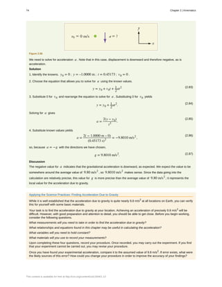 Figure 2.56
We need to solve for acceleration a . Note that in this case, displacement is downward and therefore negative, as is
acceleration.
Solution
1. Identify the knowns. y0 = 0 ; y = –1.0000 m ; t = 0.45173 ; v0 = 0 .
2. Choose the equation that allows you to solve for a using the known values.
(2.83)
y = y0 + v0t + 1
2
at2
3. Substitute 0 for v0 and rearrange the equation to solve for a . Substituting 0 for v0 yields
(2.84)
y = y0 + 1
2
at2
.
Solving for a gives
(2.85)
a =
2(y − y0)
t2
.
4. Substitute known values yields
(2.86)
a =
2( − 1.0000 m – 0)
(0.45173 s)2
= −9.8010 m/s2
,
so, because a = −g with the directions we have chosen,
(2.87)g = 9.8010 m/s2
.
Discussion
The negative value for a indicates that the gravitational acceleration is downward, as expected. We expect the value to be
somewhere around the average value of 9.80 m/s2
, so 9.8010 m/s2
makes sense. Since the data going into the
calculation are relatively precise, this value for g is more precise than the average value of 9.80 m/s2
; it represents the
local value for the acceleration due to gravity.
Applying the Science Practices: Finding Acceleration Due to Gravity
While it is well established that the acceleration due to gravity is quite nearly 9.8 m/s2
at all locations on Earth, you can verify
this for yourself with some basic materials.
Your task is to find the acceleration due to gravity at your location. Achieving an acceleration of precisely 9.8 m/s2
will be
difficult. However, with good preparation and attention to detail, you should be able to get close. Before you begin working,
consider the following questions.
What measurements will you need to take in order to find the acceleration due to gravity?
What relationships and equations found in this chapter may be useful in calculating the acceleration?
What variables will you need to hold constant?
What materials will you use to record your measurements?
Upon completing these four questions, record your procedure. Once recorded, you may carry out the experiment. If you find
that your experiment cannot be carried out, you may revise your procedure.
Once you have found your experimental acceleration, compare it to the assumed value of 9.8 m/s2
. If error exists, what were
the likely sources of this error? How could you change your procedure in order to improve the accuracy of your findings?
74 Chapter 2 | Kinematics
This content is available for free at http://cnx.org/content/col11844/1.13
 