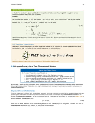 Check Your Understanding
A chunk of ice breaks off a glacier and falls 30.0 meters before it hits the water. Assuming it falls freely (there is no air
resistance), how long does it take to hit the water?
Solution
We know that initial position y0 = 0 , final position y = −30.0 m , and a = −g = −9.80 m/s2
. We can then use the
equation y = y0 + v0t + 1
2
at2
to solve for t . Inserting a = −g , we obtain
(2.88)
y = 0 + 0 − 1
2
gt2
t2
=
2y
−g
t = ±
2y
−g = ±
2( − 30.0 m)
−9.80 m/s2
= ± 6.12 s2
= 2.47 s ≈ 2.5 s
where we take the positive value as the physically relevant answer. Thus, it takes about 2.5 seconds for the piece of ice to
hit the water.
PhET Explorations: Equation Grapher
Learn about graphing polynomials. The shape of the curve changes as the constants are adjusted. View the curves for the
individual terms (e.g. y = bx ) to see how they add to generate the polynomial curve.
Figure 2.57 Equation Grapher (http://cnx.org/content/m54775/1.5/equation-grapher_en.jar)
2.8 Graphical Analysis of One Dimensional Motion
Learning Objectives
By the end of this section, you will be able to:
• Describe a straight-line graph in terms of its slope and y-intercept.
• Determine average velocity or instantaneous velocity from a graph of position vs. time.
• Determine average or instantaneous acceleration from a graph of velocity vs. time.
• Derive a graph of velocity vs. time from a graph of position vs. time.
• Derive a graph of acceleration vs. time from a graph of velocity vs. time.
A graph, like a picture, is worth a thousand words. Graphs not only contain numerical information; they also reveal relationships
between physical quantities. This section uses graphs of displacement, velocity, and acceleration versus time to illustrate one-
dimensional kinematics.
Slopes and General Relationships
First note that graphs in this text have perpendicular axes, one horizontal and the other vertical. When two physical quantities are
plotted against one another in such a graph, the horizontal axis is usually considered to be an independent variable and the
vertical axis a dependent variable. If we call the horizontal axis the x -axis and the vertical axis the y -axis, as in Figure 2.58, a
straight-line graph has the general form
(2.89)y = mx + b.
Here m is the slope, defined to be the rise divided by the run (as seen in the figure) of the straight line. The letter b is used for
the y-intercept, which is the point at which the line crosses the vertical axis.
Chapter 2 | Kinematics 75
 