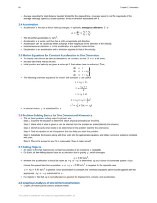 • Average speed is the total distance traveled divided by the elapsed time. (Average speed is not the magnitude of the
average velocity.) Speed is a scalar quantity; it has no direction associated with it.
2.4 Acceleration
• Acceleration is the rate at which velocity changes. In symbols, average acceleration a- is
a- = Δv
Δt
=
vf − v0
tf − t0
.
• The SI unit for acceleration is m/s2
.
• Acceleration is a vector, and thus has a both a magnitude and direction.
• Acceleration can be caused by either a change in the magnitude or the direction of the velocity.
• Instantaneous acceleration a is the acceleration at a specific instant in time.
• Deceleration is an acceleration with a direction opposite to that of the velocity.
2.5 Motion Equations for Constant Acceleration in One Dimension
• To simplify calculations we take acceleration to be constant, so that a- = a at all times.
• We also take initial time to be zero.
• Initial position and velocity are given a subscript 0; final values have no subscript. Thus,
Δt = t
Δx = x − x0
Δv = v − v0
⎫
⎭
⎬
• The following kinematic equations for motion with constant a are useful:
x = x0 + v- t
v- =
v0 + v
2
v = v0 + at
x = x0 + v0t + 1
2
at2
v2
= v0
2
+ 2a(x − x0)
• In vertical motion, y is substituted for x .
2.6 Problem-Solving Basics for One Dimensional Kinematics
• The six basic problem solving steps for physics are:
Step 1. Examine the situation to determine which physical principles are involved.
Step 2. Make a list of what is given or can be inferred from the problem as stated (identify the knowns).
Step 3. Identify exactly what needs to be determined in the problem (identify the unknowns).
Step 4. Find an equation or set of equations that can help you solve the problem.
Step 5. Substitute the knowns along with their units into the appropriate equation, and obtain numerical solutions complete
with units.
Step 6. Check the answer to see if it is reasonable: Does it make sense?
2.7 Falling Objects
• An object in free-fall experiences constant acceleration if air resistance is negligible.
• On Earth, all free-falling objects have an acceleration due to gravity g , which averages
g = 9.80 m/s2
.
• Whether the acceleration a should be taken as +g or −g is determined by your choice of coordinate system. If you
choose the upward direction as positive, a = −g = −9.80 m/s2
is negative. In the opposite case,
a = +g = 9.80 m/s2
is positive. Since acceleration is constant, the kinematic equations above can be applied with the
appropriate +g or −g substituted for a .
• For objects in free-fall, up is normally taken as positive for displacement, velocity, and acceleration.
2.8 Graphical Analysis of One Dimensional Motion
• Graphs of motion can be used to analyze motion.
84 Chapter 2 | Kinematics
This content is available for free at http://cnx.org/content/col11844/1.13
 
