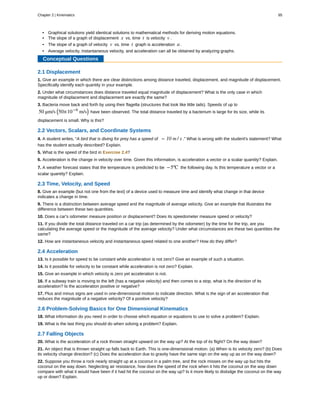 • Graphical solutions yield identical solutions to mathematical methods for deriving motion equations.
• The slope of a graph of displacement x vs. time t is velocity v .
• The slope of a graph of velocity v vs. time t graph is acceleration a .
• Average velocity, instantaneous velocity, and acceleration can all be obtained by analyzing graphs.
Conceptual Questions
2.1 Displacement
1. Give an example in which there are clear distinctions among distance traveled, displacement, and magnitude of displacement.
Specifically identify each quantity in your example.
2. Under what circumstances does distance traveled equal magnitude of displacement? What is the only case in which
magnitude of displacement and displacement are exactly the same?
3. Bacteria move back and forth by using their flagella (structures that look like little tails). Speeds of up to
50 μm/s ⎛
⎝50×10−6
m/s⎞
⎠ have been observed. The total distance traveled by a bacterium is large for its size, while its
displacement is small. Why is this?
2.2 Vectors, Scalars, and Coordinate Systems
4. A student writes, “A bird that is diving for prey has a speed of − 10 m / s .” What is wrong with the student's statement? What
has the student actually described? Explain.
5. What is the speed of the bird in Exercise 2.4?
6. Acceleration is the change in velocity over time. Given this information, is acceleration a vector or a scalar quantity? Explain.
7. A weather forecast states that the temperature is predicted to be −5ºC the following day. Is this temperature a vector or a
scalar quantity? Explain.
2.3 Time, Velocity, and Speed
8. Give an example (but not one from the text) of a device used to measure time and identify what change in that device
indicates a change in time.
9. There is a distinction between average speed and the magnitude of average velocity. Give an example that illustrates the
difference between these two quantities.
10. Does a car's odometer measure position or displacement? Does its speedometer measure speed or velocity?
11. If you divide the total distance traveled on a car trip (as determined by the odometer) by the time for the trip, are you
calculating the average speed or the magnitude of the average velocity? Under what circumstances are these two quantities the
same?
12. How are instantaneous velocity and instantaneous speed related to one another? How do they differ?
2.4 Acceleration
13. Is it possible for speed to be constant while acceleration is not zero? Give an example of such a situation.
14. Is it possible for velocity to be constant while acceleration is not zero? Explain.
15. Give an example in which velocity is zero yet acceleration is not.
16. If a subway train is moving to the left (has a negative velocity) and then comes to a stop, what is the direction of its
acceleration? Is the acceleration positive or negative?
17. Plus and minus signs are used in one-dimensional motion to indicate direction. What is the sign of an acceleration that
reduces the magnitude of a negative velocity? Of a positive velocity?
2.6 Problem-Solving Basics for One Dimensional Kinematics
18. What information do you need in order to choose which equation or equations to use to solve a problem? Explain.
19. What is the last thing you should do when solving a problem? Explain.
2.7 Falling Objects
20. What is the acceleration of a rock thrown straight upward on the way up? At the top of its flight? On the way down?
21. An object that is thrown straight up falls back to Earth. This is one-dimensional motion. (a) When is its velocity zero? (b) Does
its velocity change direction? (c) Does the acceleration due to gravity have the same sign on the way up as on the way down?
22. Suppose you throw a rock nearly straight up at a coconut in a palm tree, and the rock misses on the way up but hits the
coconut on the way down. Neglecting air resistance, how does the speed of the rock when it hits the coconut on the way down
compare with what it would have been if it had hit the coconut on the way up? Is it more likely to dislodge the coconut on the way
up or down? Explain.
Chapter 2 | Kinematics 85
 