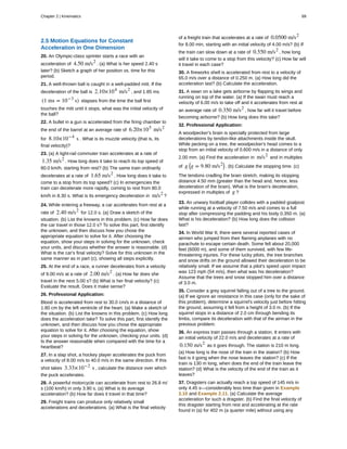 2.5 Motion Equations for Constant
Acceleration in One Dimension
20. An Olympic-class sprinter starts a race with an
acceleration of 4.50 m/s2
. (a) What is her speed 2.40 s
later? (b) Sketch a graph of her position vs. time for this
period.
21. A well-thrown ball is caught in a well-padded mitt. If the
deceleration of the ball is 2.10×104
m/s2
, and 1.85 ms
(1 ms = 10−3
s) elapses from the time the ball first
touches the mitt until it stops, what was the initial velocity of
the ball?
22. A bullet in a gun is accelerated from the firing chamber to
the end of the barrel at an average rate of 6.20×105
m/s2
for 8.10×10−4
s . What is its muzzle velocity (that is, its
final velocity)?
23. (a) A light-rail commuter train accelerates at a rate of
1.35 m/s2
. How long does it take to reach its top speed of
80.0 km/h, starting from rest? (b) The same train ordinarily
decelerates at a rate of 1.65 m/s2
. How long does it take to
come to a stop from its top speed? (c) In emergencies the
train can decelerate more rapidly, coming to rest from 80.0
km/h in 8.30 s. What is its emergency deceleration in m/s2
?
24. While entering a freeway, a car accelerates from rest at a
rate of 2.40 m/s2
for 12.0 s. (a) Draw a sketch of the
situation. (b) List the knowns in this problem. (c) How far does
the car travel in those 12.0 s? To solve this part, first identify
the unknown, and then discuss how you chose the
appropriate equation to solve for it. After choosing the
equation, show your steps in solving for the unknown, check
your units, and discuss whether the answer is reasonable. (d)
What is the car's final velocity? Solve for this unknown in the
same manner as in part (c), showing all steps explicitly.
25. At the end of a race, a runner decelerates from a velocity
of 9.00 m/s at a rate of 2.00 m/s2
. (a) How far does she
travel in the next 5.00 s? (b) What is her final velocity? (c)
Evaluate the result. Does it make sense?
26. Professional Application:
Blood is accelerated from rest to 30.0 cm/s in a distance of
1.80 cm by the left ventricle of the heart. (a) Make a sketch of
the situation. (b) List the knowns in this problem. (c) How long
does the acceleration take? To solve this part, first identify the
unknown, and then discuss how you chose the appropriate
equation to solve for it. After choosing the equation, show
your steps in solving for the unknown, checking your units. (d)
Is the answer reasonable when compared with the time for a
heartbeat?
27. In a slap shot, a hockey player accelerates the puck from
a velocity of 8.00 m/s to 40.0 m/s in the same direction. If this
shot takes 3.33×10−2
s , calculate the distance over which
the puck accelerates.
28. A powerful motorcycle can accelerate from rest to 26.8 m/
s (100 km/h) in only 3.90 s. (a) What is its average
acceleration? (b) How far does it travel in that time?
29. Freight trains can produce only relatively small
accelerations and decelerations. (a) What is the final velocity
of a freight train that accelerates at a rate of 0.0500 m/s2
for 8.00 min, starting with an initial velocity of 4.00 m/s? (b) If
the train can slow down at a rate of 0.550 m/s2
, how long
will it take to come to a stop from this velocity? (c) How far will
it travel in each case?
30. A fireworks shell is accelerated from rest to a velocity of
65.0 m/s over a distance of 0.250 m. (a) How long did the
acceleration last? (b) Calculate the acceleration.
31. A swan on a lake gets airborne by flapping its wings and
running on top of the water. (a) If the swan must reach a
velocity of 6.00 m/s to take off and it accelerates from rest at
an average rate of 0.350 m/s2
, how far will it travel before
becoming airborne? (b) How long does this take?
32. Professional Application:
A woodpecker's brain is specially protected from large
decelerations by tendon-like attachments inside the skull.
While pecking on a tree, the woodpecker's head comes to a
stop from an initial velocity of 0.600 m/s in a distance of only
2.00 mm. (a) Find the acceleration in m/s2
and in multiples
of g ⎛
⎝g = 9.80 m/s2⎞
⎠ . (b) Calculate the stopping time. (c)
The tendons cradling the brain stretch, making its stopping
distance 4.50 mm (greater than the head and, hence, less
deceleration of the brain). What is the brain's deceleration,
expressed in multiples of g ?
33. An unwary football player collides with a padded goalpost
while running at a velocity of 7.50 m/s and comes to a full
stop after compressing the padding and his body 0.350 m. (a)
What is his deceleration? (b) How long does the collision
last?
34. In World War II, there were several reported cases of
airmen who jumped from their flaming airplanes with no
parachute to escape certain death. Some fell about 20,000
feet (6000 m), and some of them survived, with few life-
threatening injuries. For these lucky pilots, the tree branches
and snow drifts on the ground allowed their deceleration to be
relatively small. If we assume that a pilot's speed upon impact
was 123 mph (54 m/s), then what was his deceleration?
Assume that the trees and snow stopped him over a distance
of 3.0 m.
35. Consider a grey squirrel falling out of a tree to the ground.
(a) If we ignore air resistance in this case (only for the sake of
this problem), determine a squirrel's velocity just before hitting
the ground, assuming it fell from a height of 3.0 m. (b) If the
squirrel stops in a distance of 2.0 cm through bending its
limbs, compare its deceleration with that of the airman in the
previous problem.
36. An express train passes through a station. It enters with
an initial velocity of 22.0 m/s and decelerates at a rate of
0.150 m/s2
as it goes through. The station is 210 m long.
(a) How long is the nose of the train in the station? (b) How
fast is it going when the nose leaves the station? (c) If the
train is 130 m long, when does the end of the train leave the
station? (d) What is the velocity of the end of the train as it
leaves?
37. Dragsters can actually reach a top speed of 145 m/s in
only 4.45 s—considerably less time than given in Example
2.10 and Example 2.11. (a) Calculate the average
acceleration for such a dragster. (b) Find the final velocity of
this dragster starting from rest and accelerating at the rate
found in (a) for 402 m (a quarter mile) without using any
Chapter 2 | Kinematics 89
 