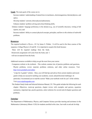 2
Goals: The main goals of the course are to:
Increase students’ understanding of natural laws in mechanics, electromagnetism, thermal physics, and
optics;
Develop students’ curiosity about physical phenomena;
Enhance students’ problem solving and critical thinking skills;
Enhance students’ language proficiency in the domain (e.g., use of scientific discourse, writing of lab
reports, etc); and
Increase students’ ability to connect physical concepts, principles, and laws to the solution of realworld
problems.
Resources:
The required textbook is Physics, 3/E. by James S. Walker. It will be used in the three courses of the
sequence, College Physics I, II and III. It is important to acquire this book because:
There will be required readings from the book;
Homework assignments will come from the book; and I
will test on material from the book.
Additional resources available to help you get the most from your course:
Companion website to the textbook – This website contains lots of practice problems and questions,
Physlet problems, review material, problems solutions, and other online resources. Visit
http://www.prenhall.com/walker
“e-tips for A grades” website – Here, you will find tips and advice from current students and recent
grads to help you succeed in tackling your academic, social, and professional challenges. In
particular, I recommend you to read the section “Make your textbook work for you” of the website.
Visit www.etipsforagrades.com
The Student Study Guide and Selected Solutions Manual, 3/E. This guide includes the following for each
chapter: Objectives, warm-up questions, chapter review with examples and quizzes, equations
summaries, important tips, puzzle questions, select solutions for several end-of-chapter questions and
problems.
Tutoring:
The Department of Mathematics, Physics, and Computer Science provides tutoring and assistance in the
Mathematics Laboratory (Muntz 112G) for students enrolled in this class. Just walk in and ask for help.
 