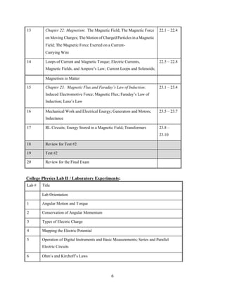 6
13 Chapter 22: Magnetism: The Magnetic Field; The Magnetic Force
on Moving Charges; The Motion of Charged Particles in a Magnetic
Field; The Magnetic Force Exerted on a Current-
Carrying Wire
22.1 – 22.4
14 Loops of Current and Magnetic Torque; Electric Currents,
Magnetic Fields, and Ampere’s Law; Current Loops and Solenoids;
22.5 – 22.8
Magnetism in Matter
15 Chapter 23: Magnetic Flux and Faraday’s Law of Induction:
Induced Electromotive Force; Magnetic Flux; Faraday’s Law of
Induction; Lenz’s Law
23.1 – 23.4
16 Mechanical Work and Electrical Energy; Generators and Motors;
Inductance
23.5 – 23.7
17 RL Circuits; Energy Stored in a Magnetic Field; Transformers 23.8 –
23.10
18 Review for Test #2
19 Test #2
20 Review for the Final Exam
College Physics Lab II / Laboratory Experiments:
Lab # Title
Lab Orientation
1 Angular Motion and Torque
2 Conservation of Angular Momentum
3 Types of Electric Charge
4 Mapping the Electric Potential
5 Operation of Digital Instruments and Basic Measurements; Series and Parallel
Electric Circuits
6 Ohm’s and Kirchoff’s Laws
 