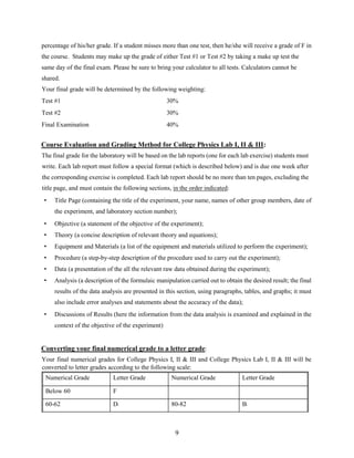 9
percentage of his/her grade. If a student misses more than one test, then he/she will receive a grade of F in
the course. Students may make up the grade of either Test #1 or Test #2 by taking a make up test the
same day of the final exam. Please be sure to bring your calculator to all tests. Calculators cannot be
shared.
Your final grade will be determined by the following weighting:
Test #1 30%
Test #2 30%
Final Examination 40%
Course Evaluation and Grading Method for College Physics Lab I, II & III:
The final grade for the laboratory will be based on the lab reports (one for each lab exercise) students must
write. Each lab report must follow a special format (which is described below) and is due one week after
the corresponding exercise is completed. Each lab report should be no more than ten pages, excluding the
title page, and must contain the following sections, in the order indicated:
• Title Page (containing the title of the experiment, your name, names of other group members, date of
the experiment, and laboratory section number);
• Objective (a statement of the objective of the experiment);
• Theory (a concise description of relevant theory and equations);
• Equipment and Materials (a list of the equipment and materials utilized to perform the experiment);
• Procedure (a step-by-step description of the procedure used to carry out the experiment);
• Data (a presentation of the all the relevant raw data obtained during the experiment);
• Analysis (a description of the formulaic manipulation carried out to obtain the desired result; the final
results of the data analysis are presented in this section, using paragraphs, tables, and graphs; it must
also include error analyses and statements about the accuracy of the data);
• Discussions of Results (here the information from the data analysis is examined and explained in the
context of the objective of the experiment)
Converting your final numerical grade to a letter grade:
Your final numerical grades for College Physics I, II & III and College Physics Lab I, II & III will be
converted to letter grades according to the following scale:
Numerical Grade Letter Grade Numerical Grade Letter Grade
Below 60 F
60-62 D- 80-82 B-
 