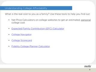 Understanding College Affordability
What is the real cost to you as a family? Use these tools to help you find out:
• Net Price Calculators on college websites to get an estimated, personal
college cost
• Expected Family Contribution (EFC) Calculator
• College Navigator
• College Scorecard
• Fidelity College Planner Calculator
12
 