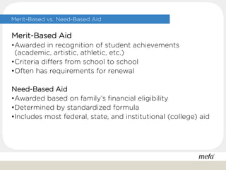 Merit-Based vs. Need-Based Aid
Merit-Based Aid
•Awarded in recognition of student achievements
(academic, artistic, athletic, etc.)
•Criteria differs from school to school
•Often has requirements for renewal
Need-Based Aid
•Awarded based on family’s financial eligibility
•Determined by standardized formula
•Includes most federal, state, and institutional (college) aid
 