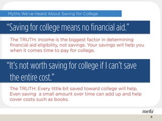 Myths We’ve Heard About Saving for College
“Saving for college means no financial aid.”
“It’s not worth saving for college if I can’t save
the entire cost.”
The TRUTH: Income is the biggest factor in determining
financial aid eligibility, not savings. Your savings will help you
when it comes time to pay for college.
The TRUTH: Every little bit saved toward college will help.
Even saving a small amount over time can add up and help
cover costs such as books.
18
 
