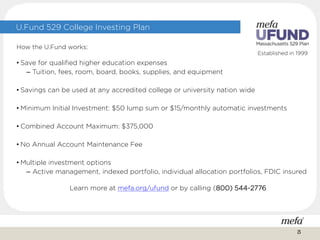 Established in 1999
U.Fund 529 College Investing Plan
How the U.Fund works:
• Save for qualified higher education expenses
– Tuition, fees, room, board, books, supplies, and equipment
• Savings can be used at any accredited college or university nation wide
• Minimum Initial Investment: $50 lump sum or $15/monthly automatic investments
• Combined Account Maximum: $375,000
• No Annual Account Maintenance Fee
• Multiple investment options
– Active management, indexed portfolio, individual allocation portfolios, FDIC insured
Learn more at mefa.org/ufund or by calling (800) 544-2776
25
 