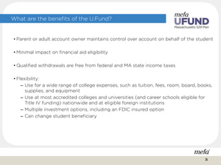 What are the benefits of the U.Fund?
• Parent or adult account owner maintains control over account on behalf of the student
• Minimal impact on financial aid eligibility
• Qualified withdrawals are free from federal and MA state income taxes
• Flexibility:
– Use for a wide range of college expenses, such as tuition, fees, room, board, books,
supplies, and equipment
– Use at most accredited colleges and universities (and career schools eligible for
Title IV funding) nationwide and at eligible foreign institutions
– Multiple investment options, including an FDIC insured option
– Can change student beneficiary
26
 