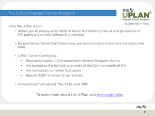 The U.Plan Prepaid Tuition Program
How the U.Plan works:
• Allows you to prepay up to 100% of tuition & mandatory fees at a large network of
MA public and private colleges & universities
• By purchasing Tuition Certificates now, you lock in today’s tuition and mandatory fee
rates
• U.Plan Tuition Certificates:
• Represent interest in Commonwealth General Obligation Bonds
• Are backed by the full faith and credit of the Commonwealth of MA
• Are not subject to market fluctuation
• Require $300 minimum to get started
• Annual enrollment period: May 1st to June 30th
To learn more about the U.Plan visit mefa.org/uplan
Established in 1995
27
 