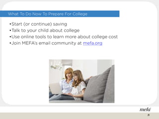 What To Do Now To Prepare For College
•Start (or continue) saving
•Talk to your child about college
•Use online tools to learn more about college cost
•Join MEFA’s email community at mefa.org
29
 