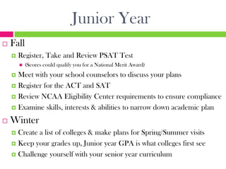Junior Year
   Fall
       Register, Take and Review PSAT Test
           (Scores could qualify you for a National Merit Award)
     Meet with your school counselors to discuss your plans
     Register for the ACT and SAT

     Review NCAA Eligibility Center requirements to ensure compliance

     Examine skills, interests & abilities to narrow down academic plan

   Winter
     Create a list of colleges & make plans for Spring/Summer visits
     Keep your grades up, Junior year GPA is what colleges first see

     Challenge yourself with your senior year curriculum
 