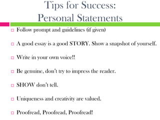 Tips for Success:
             Personal Statements
   Follow prompt and guidelines (if given)

   A good essay is a good STORY. Show a snapshot of yourself.

   Write in your own voice!!

   Be genuine, don’t try to impress the reader.

   SHOW don’t tell.

   Uniqueness and creativity are valued.

   Proofread, Proofread, Proofread!
 