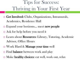 Tips for Success:
        Thriving in Your First Year
   Get Involved: Clubs, Organizations, Intramurals,
    Academics, Residence Hall
   Expand your horizons… meet new people
   Ask for help before you need it
   Learn about Resources: Library, Tutoring, Academic
    Advisor, Office Hours
   Work Hard & Manage your time well
   Find balance between work and play
   Make healthy choices: eat well, work out, relax
 
