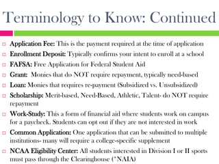 Terminology to Know: Continued
   Application Fee: This is the payment required at the time of application
   Enrollment Deposit: Typically confirms your intent to enroll at a school
   FAFSA: Free Application for Federal Student Aid
   Grant: Monies that do NOT require repayment, typically need-based
   Loan: Monies that requires re-payment (Subsidized vs. Unsubsidized)
   Scholarship: Merit-based, Need-Based, Athletic, Talent- do NOT require
    repayment
   Work-Study: This a form of financial aid where students work on campus
    for a paycheck. Students can opt out if they are not interested in work
   Common Application: One application that can be submitted to multiple
    institutions- many will require a college-specific supplement
   NCAA Eligibility Center: All students interested in Division I or II sports
    must pass through the Clearinghouse (*NAIA)
 
