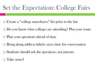 Set the Expectation: College Fairs
   Create a “college must-haves” list prior to the fair

   Do you know what colleges are attending? Plot your route

   Plan your questions ahead of time

   Bring along address labels: saves time for conversation

   Students should ask the questions, not parents

   Take notes!
 