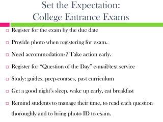 Set the Expectation:
             College Entrance Exams
   Register for the exam by the due date

   Provide photo when registering for exam.

   Need accommodations? Take action early.

   Register for “Question of the Day” e-mail/text service

   Study: guides, prep-courses, past curriculum

   Get a good night’s sleep, wake up early, eat breakfast

   Remind students to manage their time, to read each question
    thoroughly and to bring photo ID to exam.
 