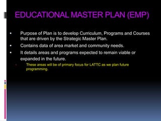 EDUCATIONAL MASTER PLAN (EMP)Purpose of Plan is to develop Curriculum, Programs and Courses that are driven by the Strategic Master Plan.Contains data of area market and community needs.It details areas and programs expected to remain viable or expanded in the future.These areas will be of primary focus for LATTC as we plan future programming.
