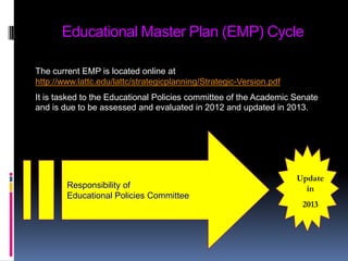 Educational Master Plan (EMP) CycleThe current EMP is located online at http://www.lattc.edu/lattc/strategicplanning/Strategic-Version.pdfIt is tasked to the Educational Policies committee of the Academic Senate and is due to be assessed and evaluated in 2012 and updated in 2013.Responsibility of Educational Policies CommitteeUpdate in 2013