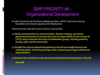 SMP PRIORITY #4 -Organizational DevelopmentIn order to achieve the first three strategic priorities, LATTC must have a strong foundation and internal capacity and infrastructure.  There are three near-term areas of focus in this priority: 1.) Clarify and streamline our communication, decision-making, and shared governance processes to increase the sense of responsibility for the success of LATTC and to maximize the input of stakeholder groups, including students, faculty, staff, and the community. 2.) Simplify the internal operational policies so that all are straight forward and understandable, minimizing red tape while maintaining our legal and fiduciary responsibilities. 3.) Enhance the investment in the personal and professional development of faculty and staff.