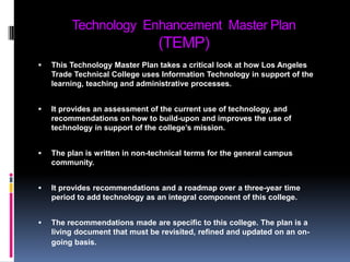 Technology  Enhancement  Master Plan (TEMP)This Technology Master Plan takes a critical look at how Los Angeles Trade Technical College uses Information Technology in support of the learning, teaching and administrative processes. It provides an assessment of the current use of technology, and recommendations on how to build-upon and improves the use of technology in support of the college’s mission. The plan is written in non-technical terms for the general campus community. It provides recommendations and a roadmap over a three-year time period to add technology as an integral component of this college. The recommendations made are specific to this college. The plan is a living document that must be revisited, refined and updated on an on-going basis.