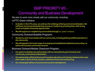 SMP PRIORITY #3 -Community and Business DevelopmentWe plan to work more closely with our community, including :LATTC Green initiative.As leaders in the CTE arena, we embrace the challenge of being environmental leaders. We will foster environmental leadership among our students by providing them with strong career and global citizenship opportunities. We will support our neighboring communities throughour ‘green’ initiative.Community Outreach/Satellite Programs.We plan to work more closely with our community, including piloting satellite operations in the community.We will appeal to the broad range of emerging and established residential communities, as well as the business community we serve.Business Outreach/Mobile Classroom Program. Our goal is to develop new partnerships with our educational, governmental, local community, and business stakeholders. Our partnerships will be built around innovative education and training initiatives that meet their needs in terms of time, location, methods of instruction and learning. Our mutual goal will be community and economic development.